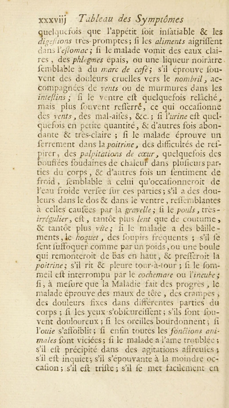 quelquefois que l’appétit l'oit iniatiable &amp; les digefions très-promptes; fi les aliments aigriffent dam Yeflomac ; fi le malade vomit des eaux clai- res , des phlcgmes épais, ou une liqueur noirâtre femblable à du marc de café; s’il éprouve lou- vcnt des douleurs cruelles vers le nombril , ac- compagnées de vents ou de murmures dans les inteflins ; ii le ventre elf quelquefois relâché, mais plus fbuvent refTerré, ce qui occafionne des vents j des mal-ailes, &amp;c. ; fi Yurine eft quel- quefois en petite quantité, &amp;: d’autres fois abon- dante de très-claire ; fi le malade éprouve un ferrement dans la poitrine, des difficultés de ref- pirer, des palpitations de cœur, quelquefois des bouffées foudainesde chaleur dans plulieurspar- ties du corps, &amp; d’antres fois un fentiment de froid, femblable a celui qu’occalionneroit de feau froide verfée fur ces parties; s’il a des dou- leurs dans le dos &amp; dans le ventre, reiïèmblantes à celles caufées par la grave lie ; ii le pouls, très- irrégulier, eft, tantôt plus lent que de coutume, ck tantôt plus vite; ii le malade a des bâille- ments, le hoquet, des foupirs fréquents ; s’il le fent luffoquer comme par un poids, ou une boule qui remonteroit de Bas en haut, &amp; preflèroit la poitrine; s’il rit &amp; pleure tour-à-tour ; h le fom- meil eft interrompu par le cochemare ou Y incube ; fi, à mefure que la Maladie fait des progrès, le malade éprouve des maux de tête , des crampes , des douleurs fixes dans différentes parties du corps ; fi les yeux s’obfcurciffent ; s’ils font fou- vent douloureux ; fi les oreilles bourdonnent-, fi Youie s’affbiblit; fi enfin toutes Xts fonctions ani- tnales font viciées; fi le malade a i’ame troublée ; s’il eft précipité dans des agitations affreuiès ; s’il eft inquiet-, s’il s’épouvante à la moindre oc- calion ; s’il efl trille ; s’il fe met facilement en