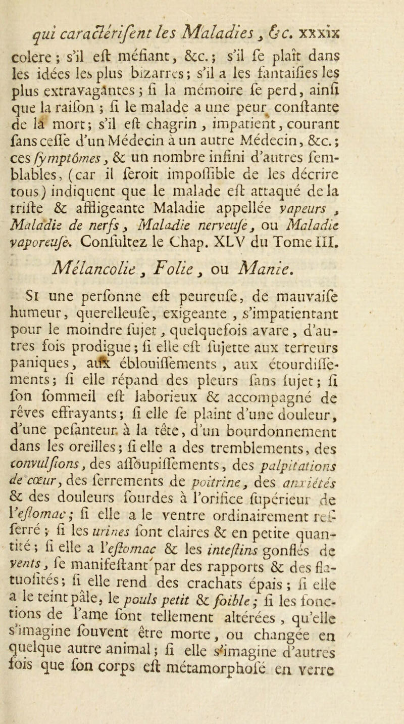 colere ; s’il eft méfiant, &c. ; s’il fe plaît dans les idées les plus bizarres ; s’il a les fantaifies les plus extravagantes; fi la mémoire fe perd, ainfi que la raifon ; fi le malade a une peur confiante de la mort; s’il eft chagrin, impatient, courant fans celle d’un Médecin à un autre Médecin, &c. ; ces fymptômes 3 & un nombre infini d’autres fem- blables, (car il feroit impoffible de les décrire tous) indiquent que le malade eft attaqué delà trifte & affligeante Maladie appellée vapeurs , Maladie de nerfs , Maladie nervcujeou Maladie vaporeufie. Coniultez le Chap. XLV du Tome III. Mélancolie, Folie, ou Alanic. Si une perfonne eft peureufe, de mauvaife humeur, querelleufe, exigeante , s’impatientant pour le moindre fujet, quelquefois avare , d’au- tres fois prodigue ; fi elle eft fujette aux terreurs paniques, aifo éblouifléments , aux étourdiiïè- ments; fi elle répand des pleurs fans fujet ; fi fon fommeil eft laborieux & accompagné de rêves effrayants; fi elle fe plaint d’une douleur, d’une pefanteur. à la tête, d’un bourdonnement dans les oreilles; fi elle a des tremblements, des convulfiions y des affbupiffernents, des palpitations de cœur, des ferrements de poitrine, des anxiétés & des douleurs lourdes à l’orifice fupérieur de Yefiiomac; fi elle ale ventre ordinairement rei- ferré ; fi les urines font claires & en petite quan- tité; li elle a Yefiomac & les intefins gonflés de vents, le manifeftant'par des rapports & des fin- tuofités ; fi elle rend des crachats épais ; fi elle a le teint pale, le pouls petit & foible ; fi les fonc- tions de 1 ame font tellement altérées , qu’elle s imagine louvent être morte, ou changée en quelque autre animal; fi elle s'imagine d’autres fois que fon corps eft métamorphofé en verre