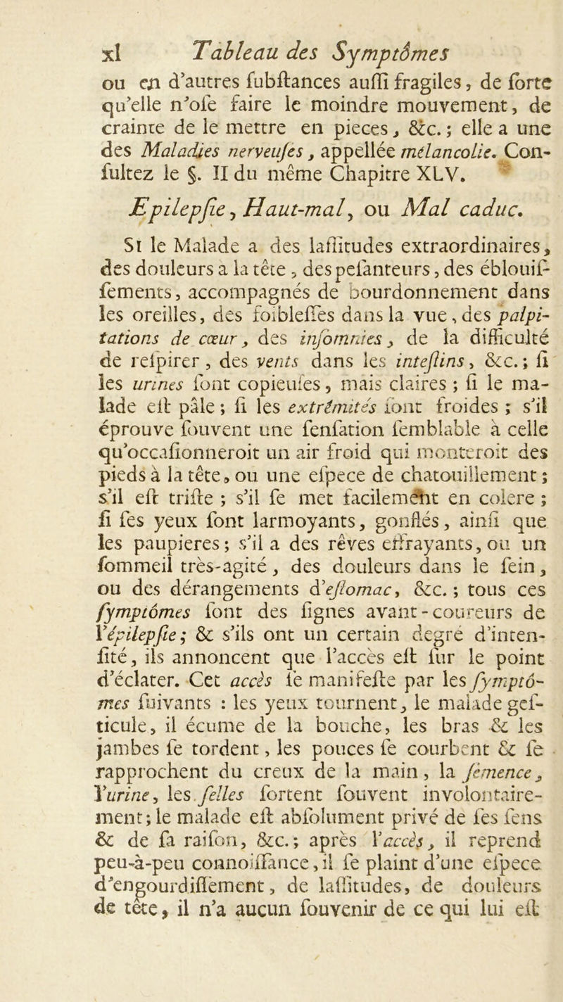 ou en d’autres fubflances aufll fragiles, de forte qu’elle n’ofe faire le moindre mouvement, de crainte de le mettre en pièces , déc. ; elle a une des Maladies nerveu/es, appellée mélancolie. Con- fultez le §. Il du même Chapitre XLV. Epilepfie y Haut-mal, ou Mal caduc. Si le Malade a des lafiitudes extraordinaires, des douleurs a la tête , despeianteurs, des ébloui!1 fements, accompagnés de bourdonnement dans les oreilles, des foiblefTes dans la vue, des palpi- tations de cœur, des injomnies &gt; de la difficulté de relpirer, des vents dans les intejlins, tkc. ; li les urines font copieuies, mais claires ; fi le ma- lade eit pâle ; fi les extrémités iont froides ; s’il éprouve fouvent une fenfation femblable à celle qu’occafionneroit un air froid qui monteroit des pieds à la tête» ou une elpece de chatouillement ; s’il efi: trille ; s’il fe met facilemAit en colere ; fi les yeux font larmoyants, gonflés, ainfi que les paupières; s’il a des rêves effrayants, ou un fommeil très-agité, des douleurs dans le fein, ou des dérangements dejlomac, &amp;c. ; tous ces fymptômes font des lignes avant-coureurs de Yépilepfie; &amp;c s’ils ont un certain degré d’inten- fité, ils annoncent que l’accès eft fur le point d’éclater. Cet accès fie manifefle par les fymptô- mes fuivants : les yeux tournent, le malade gef- ticule, il écume de la bouche, les bras &amp; les jambes fe tordent, les pouces fe courbent de fe rapprochent du creux de la main, la Jèmence, 1*urine, les ./elles fortent fouvent involontaire- ment; le malade cil abfolument privé de fies feus &amp; de fa raifon, &amp;c.; après l'accès, il reprend peu-à-peu connofiFance, il fe plaint d’une efpece d^engourdiffèment, de lafiitudes, de douleurs de tete, il n’a aucun fouvenir de ce qui lui eil