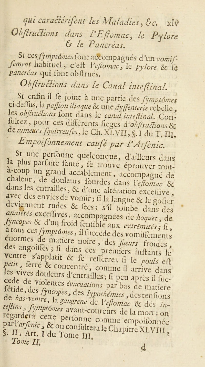 Obftruclions dans ÏEftomac, le Pylore &amp; le Pancréas. Sr cc^ fymptotr.es font accompagnés d’un vomif- fement habituel, c’elt 1 ’eftomac* le pylore &amp; le pancréas qui ionc obffrués. Obftruclions dans le Canal inteftinal. • J’1,/5.11 '* Ca- ,oint a une Partie des fympiôwes ci-deilus, lapaffioti iliaque &amp; une dyff’enterie rebelle, les obftruclions font dans le canal inteftinal. Con- lukez, pour ces différents fieges dJob/iruc7ions 8c de tumeurs ftquïrreuftes, le Ch. XLVII5 §. I du T. IU, Empoifonnement caufté par l’Arfenic. Si une perfonne quelconque, d’ailleurs dans a p us parfaite lante, le trouve éprouver tour, a coup un grand accablement, accompagné de chaleur, de douleurs lourdes dans VejioLc &amp; dans les entiailles, &amp; d'une altération exceilive avec des enviesde vomir; II la langue &amp; le goiier deviennent rudes &amp; fecs; s’il tombe dans des fcf^'ves, accompagnées de hoquet, de Jyncopes &amp; d un froid fenfible aux extrémités ■ fi a tous cesfymptômes, îlfuccededes vonuU'enjcnts des° an“,ifresmr ,e!'e n°irC ’ des fueurs froidcs a ngoiües, ff dans ces oremiers inffanrs S'faSf * *.«*U « CTAdl {L J iCJ j ^ concentre, comme il arrive dans cede'd? v°? UfS ci’entraiIles’&gt; C peu après il fuC- fétideddesK/tenteS éva,cuat‘ons Par bas de matière dehaftéJé \TS&gt; dCS lyP°'hémies^steniîons teftins rémmtSmgrene dC l^omac &amp; des JaéjJ/JT avant-coureurs de la mort; on pafl&gt; r • C£ote Pcrfonne Comme empoifonnée ï H. Am î du°S ïïra k Ch‘lpKre XLVIU ’ Tome II ' 4