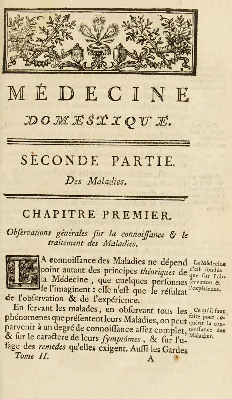 JD O M JÉ g a? X Q TT JË. SECONDE PARTIE. «Des Maladies. CHAPITRE PREMIER. Observations générales fur la connoijfance 0 U traitement des Maladies. A connoiffance des Maladies ne dépend LaMidecm* ooint autant des principes théoriaues de n’cli /ond«e ia Médecine , que quelques perfonnes tervanon &amp; le l’imaginent : elle n’eft que le réfultat l’exPériencc- de l’obfervation &amp; de l’expérience. En fervant les malades, en obfervant tous les Ce qu’il faut phénomènes que pre'fentent leurs Maladies, on peut Sé'irTcoT parvenir a un degré de connoiflànce afTez complet noi(Tance de# &amp; fur le caraflere de leurs fymptSmcs , &amp; fur ful Malatb“- fage des remedes qu’elles exigent. Audi les Gardes Tome IL A