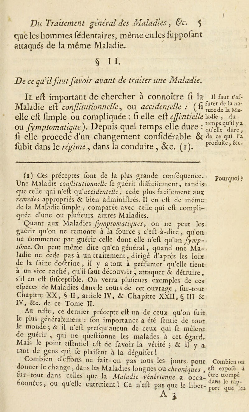 / Vu Traitement général des Maladies, &amp;c. 5 que les hommes fédentaires, même en les flippofant attaqués de la même Maladie. § II. De ce quilfaut /avoir avant de traiter une Maladie. Il eft important de chercher à connoître fi la il faut s’af- Maladie elt conflitutionnelk, ou accidentelle : ( fi [uredti! Ma- elle eft fimple ou compliquée : fi elle eft ejfentielle îa^iie , du ou fymptomatique ). Depuis quel temps elle dure : dure * fi elle procédé d’un changement confidérable &amp;. de ce qui Ta fubit dans le régime, dans la conduite, &amp;c. (1). ProciuUe&gt;&amp;c* (î) Ces préceptes font de la plus grande confe'quence. pourquoi? Une Maladie conflitutionnelle fe guérit difficilement, tandis que celle qui n’eft qu’accidentelle, cede plus facilement aux remedes appropriés &amp; bien adminiftrés. Il en eft de même- de la Maladie fimple , comparée avec celle qui eft compli- quée d’une ou plufieurs autres Maladies. Quant aux Maladies fymptomatique s, on ne peut les guérir qu’on ne remonte a la fource ; c’eft à-dire , qu’on ne commence par guérir celle dont elle n’eft qu’un Jymp- tome. On peut même dire qu’en général, quand une Ma- ladie ne cede pas à un traitement, dirigé d’après les Ioix de la faine dotftrinc , il y a tout à préfumer qu’elle tient à un vice caché, qu’il faut découvrir , attaquer &amp; détruire, s’il en eft fufceptible. On verra plulîeurs exemples de ces efpeces de Maladies dans le cours de cet ouvrage , fur-tout Chapitre XX, § II, article IV, &amp; Chapitre XXII, § III &amp; IV, &amp;c. de ce Tome II. Au refte, ce dernier précepte eft un de ceux qu’on fuit le plus généralement : Ion importance a été lentie de tout le monde ; &amp; il n’eft prefqu’aucun de ceux qui fe mêlent de guérir , qui ne queftionne les malades à cet égard. Mais le point effientiel eft de favoir la vérité j &amp; il y a tant de gens qui fe plailent à la déguifert n Combien d efforts ne fait-on pas tous les jours, pour Combien on donner le change, dans les Maladies longues ou chroniques , eft expofé à fur-tout dans celles que la Maladie vénérienne a occa- ^,cre uomPc fionnées, ou qu’elle entretient ! Ce n’eft pas que le liber-