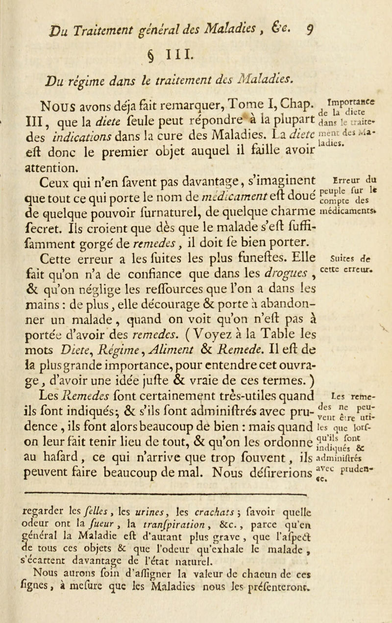 § III. Du régime dans le traitement des Maladies. Nous avons déjà fait remarquer, Tome I, Chap. III, que la dieu feule peut répondre à la plupart dan? le traite» des indications dans la cure des Maladies. La diète £*« de« eft donc le premier objet auquel il faille avoir attention. Ceux qui n'en favent pas davantage, s’imaginent irreiw au que tout ce qui porte le nom de médicament eft doué jres * de quelque pouvoir furnaturel, de quelque charme médicaments* fecret. Ils croient que dès que le malade s’eft fufïi- famment gorgé de remedes, il doit le bien porter. Cette erreur a les fuites les plus funeftes. Elle suites de fait qu’on n’a de confiance que dans les drogues , & qu’on néglige les relfources que l’on a dans les mains : de plus, elle décourage & porte h abandon- ner un malade, quand on voit qu’on n’eft pas à portée d’avoir des remedes. ( Voyez a la Table les mots Dicte, Régime, Aliment & Remede. Il eft de la plus grande importance, pour entendre cet ouvra- ge , d’avoir une idée jufte & vraie de ces termes. ) Les Remedes font certainement très-utiles quand ils font indiqués; & s’ils font adminiftrés avec pru- dence , ils font alors beaucoup de bien : mais quand les que lorf- on leur fait tenir lieu de tout, & qu’on les ordonne ^ullIs fonL , r J . , . ’ n r .. indiques & au halard, ce qui n arrive que trop louvent, ils adminiftrés peuvent faire beaucoup de mal. Nous délirerions Pluticn cette erreur. Les reme- des ne peu- vent cire uti- regarder les [elles, les urines, les crachats5 favoir quelle odeur ont la fueur , la tranjpiration , &c., parce qu’eu général la Maladie eft d’autant plus grave , que l’afpeét de tous ces objets & que l’odeur qu’exhale le malade , s’écartent davantage de l’état naturel. Nous aurons foin d’ailigner la valeur de chacun de ces lignes, à mefure que les Maladies nous les préfenteronc.