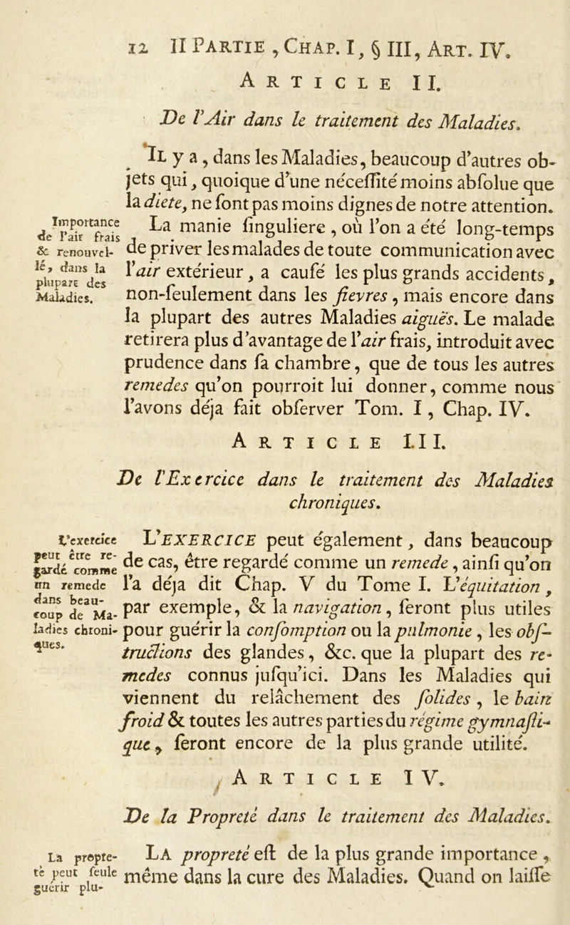 Article II. De VAir dans le traitement des Maladies. Il y a , dans les Maladies, beaucoup d'autres ob- jets qui, quoique d une néceiïité moins abfolue que la diete, ne font pas moins dignes de notre attention. ./S1-- ^a man’e fmguliere , où Ton a été long-temps renouvel- de priver les malades de toute communication avec piupaîrals ^air exterieur &gt; a caufé les plus grands accidents, Maladies. non-feulement dans les fievres, mais encore dans la plupart des autres Maladies aigues. Le malade retirera plus d’avantage de Yair frais, introduit avec prudence dans fa chambre, que de tous les autres remedes qu’on pourroit lui donner, comme nous l’avons déjà fait obferver Tom. I, Chap. IV. Article 1.11. De l'Exercice dans le traitement des Maladies. chroniques. t’exereice lu exercice peut également, dans beaucoup Scœmme cas? être regardé comme un remede, ainfi qu’on on remede l’a déjà dit Chap. V du Tome I. Id équitation, roup de3 Ma- Par exemple, &amp; la navigation, feront plus utiles ladies chroni- pour guérir la confomption ou la pnlmonie , les obf- truclions des glandes, &amp;c. que la plupart des re~ medes connus jufqu’ici. Dans les Maladies qui viennent du relâchement des folides, le bain froid &amp; toutes les autres parties du régime gymnafli- que y feront encore de la plus grande utilité. Article IV. Æ De la Propreté dans le traitement des Maladies. La propre- La propreté eft de la plus grande importance , tè peut feule même dans la cure des Maladies. Quand on laiife guenr plu-