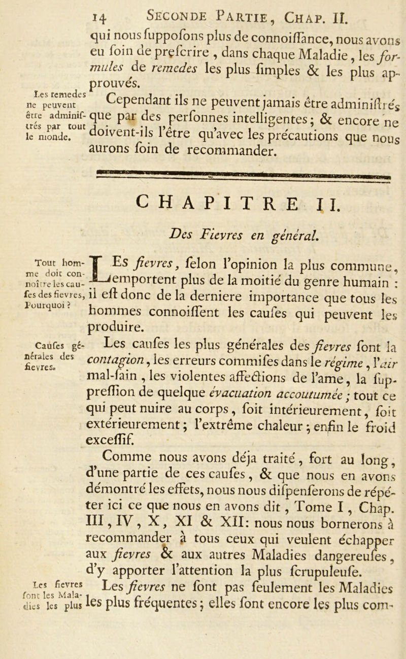 qui nous fiippofons plus de connoiüànce, nous avons eu foin de prçfcrire , dans chaque Maladie, \es for- mules de remcdes les plus fimples & les plus ap- prouvés. 1 ne1'peuvent “ Cependant ils ne peuvent jamais être adminiftrés frés frmiouïqU? Pai\des, Pannes intelligentes; & encore ne le monde, doivent-ils 1 être qu’avec les précautions que nous aurons foin de recommander. Tout hom- me doit con- noître les cau- fes des fièvres, Pourquoi ? Caufes gé- nérales des fievres. Les fievres font les Mala- dies les plus CHAPITRE U. Des Fievres en général. LEs fievres, félon l’opinion la plus commune, emportent plus de la moitié du genre humain : il eft donc de la derniere importance que tous les hommes connoiffent les caufes qui peuvent les produire. Les caufes les plus générales des fievres font la contagion, les erreurs commifes dans le régime, Y air mal-fain , les violentes affe&ions de l’ame, la lup- prefïion de quelque évacuation accoutumée ; tout ce qui peut nuire au corps, foit intérieurement, foit extérieurement ; l’extrême chaleur ; enfin le froid excefîif. Comme nous avons déjà traité, fort au long, d’une partie de ces caufes, & que nous en avons démontré les effets, nous nous difpenferons de répé- ter ici ce que nous en avons dit, Tome I, Chap. III, IV, X, XI & XII: nous nous bornerons à recommander à tous ceux qui veulent échapper aux fievres & aux autres Maladies dangereufes, d’y apporter l’attention la plus fcrupuleufe. Les fievres ne font pas feulement les Maladies les plus fréquentes ; elles font encore les plus com-