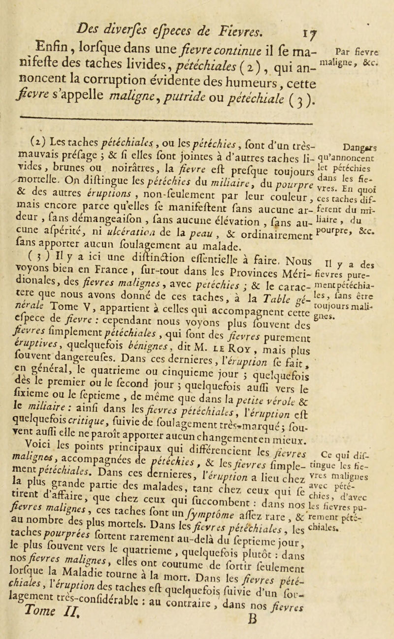 Des diverfès efjpeces de Fievres. vj Enfin, lorfque dans une fievre continue il fe ma- Par fièvre nifefte des taches livides, pétéchiales (2), qui an-maIiêIîe’ &amp;c' noncent la corruption évidente des humeurs, cette fievre s’appelle maligne, putride ou pétéchiale ( 3 ). (1) Les riches pétéchiales , ou ks pétéchies, font d’un très- Dangws mauvais prefage ; &amp; fi elles font jointes à d’autres taches li- qu’annoncent vides, brunes ou noirâtres, la fievre eft prefque toujours leC Péréchies mortelle. On diftingue les pétéchies du miliaire, du pourpre 1“ fic\ es autres éruptions , non-feulement par leur couleur, ces caches*dif* mais encore parce quelles fe manifeftent fans aucune ar- ferent du mi- deur , fans démangeaifon , fans aucune élévation , fons au- liaire » du cune afpérité, ni ulcération de la peau, &amp; ordinairement pourpre’ &amp;c* lans apporter aucun foulagement au malade. C 3 ; H y a ici une diftinftion elfentielle à faire, Nous n v 3 a voyons îeii en France , fur-tout dans les Provinces Méri- fievres nure- aïonales, des fievres malignes, avec petéchies ; &amp; le carac- mencpécéchia- tere que nous avons donné de ces taches, à la Table vc-les’ fans êtrc efoerp J°T Vj aPPartfK à ceUes &lt;Iui accompagnent cette ^ursm^ eipece de fievre : cependant nous voyons plus fouvent des g fievres fimplement pétéchiales , qui font des fievres purement éruptives quelquefois bénignes, dit M. le Roy , mais plus fou vent dangereufes. Dans ces dernieres , l'éruption fe fait dès^nep ’• C ^Uftnreme fa Clnquicme jour ; quelquefois es premier ou le fécond jour 3 quelquefois audi vers le jïxieme ou le feptieme , de même que dans la paiu vérole &amp; le miliaire ; amlî dans lesfievres pétéchiales, l'éruption eft Ten -UiViede foulaSe™n'très.rnai'qfué; fof Vo.ci les points pnneipaux qui différencient les fifres Ce ; r, malignùs, accompagnées de vétéchie&lt; v 1 r J &lt; J • Ce‘l111 dû- ment nérérA;,, A* r n / e.ies* ^ les fievres lîmple- t,ngue les fic- ment/wccA/a/**. Dans ces dernières, l’éruption a lieu chcy vres alignes frète1*6 PartiC,deS malâdcs' cîe* cLx f i feTC pé/‘ /lit:; Tes tachcsCr ^ nos au nombre 'df fiïl , S' ar}fy’P‘™' affez rare , &amp;Wnt péti taches rwnW r t&lt;: s’ Dans te fievres pétéchiales, les chialcs* lorfque £ ZZfioZlllZTLt B