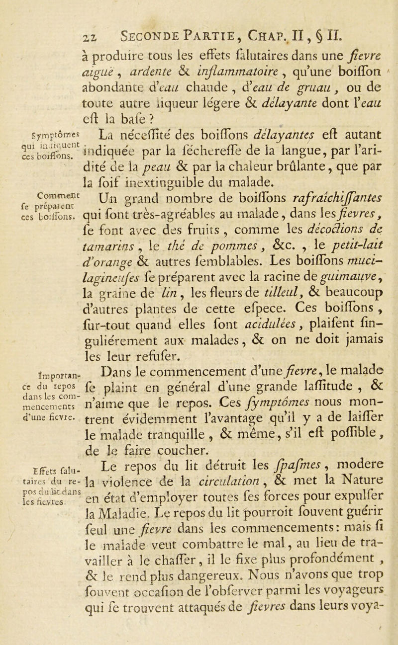 Symptômes qui indiquent ces boiflons. Comment fe prépaient ces boiffons. Importan- ce du repos dans les com- mencements d’une fievre. Effets falu- taircs du re- pos du lit dans les ficvi'es 2i Seconde Partie , Chap. II, § IL à produire tous les effets falutaires dans une fievre aigue , ardente &amp; inflammatoire , qu’une boifTon abondante d’eau chaude , d’eau de gruau, ou de toute autre liqueur légère &amp; délayante dont 1 ’eau efl la bafè ? La néceflité des boifTons délayantes efl autant indiquée par la féchereffe de la langue, par l’ari- dité de la peau &amp; par la chaleur brûlante, que par la foif inextinguible du malade. Un grand nombre de boilîons rafraichijfantes qui font très-agréables au malade, dans lesfievres, fe font avec des fruits , comme les décodions de tamarins , le thé de pommes, &amp;c. , le petit-lait d'orange &amp; autres femblables. Les boifîons muci- lagincnjes fe préparent avec la racine de guimauve, la graine de lin , les fleurs de tilleul, &amp; beaucoup d’autres plantes de cette efpece. Ces boiffons , fur-tout quand elles font acidulées, plaifent fin- guliérement aux malades, &amp; on ne doit jamais les leur refiifer. Dans le commencement d’une fievre, le malade fe plaint en général d’une grande laflitude , &amp; n’aime que le repos. Ces fymptômes nous mon- trent évidemment l’avantage qu’il y a de laiffer le malade tranquille , &amp; même, s’il eft poffible, de le faire coucher. Le repos du lit détruit les fpafmes, modéré la violence de la circulation , &amp; met la Nature en état d’employer toutes fes forces pour expulfer la Maladie. Le repos du lit pourroit fouvent guérir feul une fievre dans les commencements : mais fî le malade veut combattre le mai, au lieu de tra- vailler à le chaffer, il le fixe plus profondément , &amp; le rend plus dangereux. Nous n’avons que trop fouvent occafion de l’obferver parmi les voyageurs qui fe trouvent attaqués de fievres dans leurs voya-
