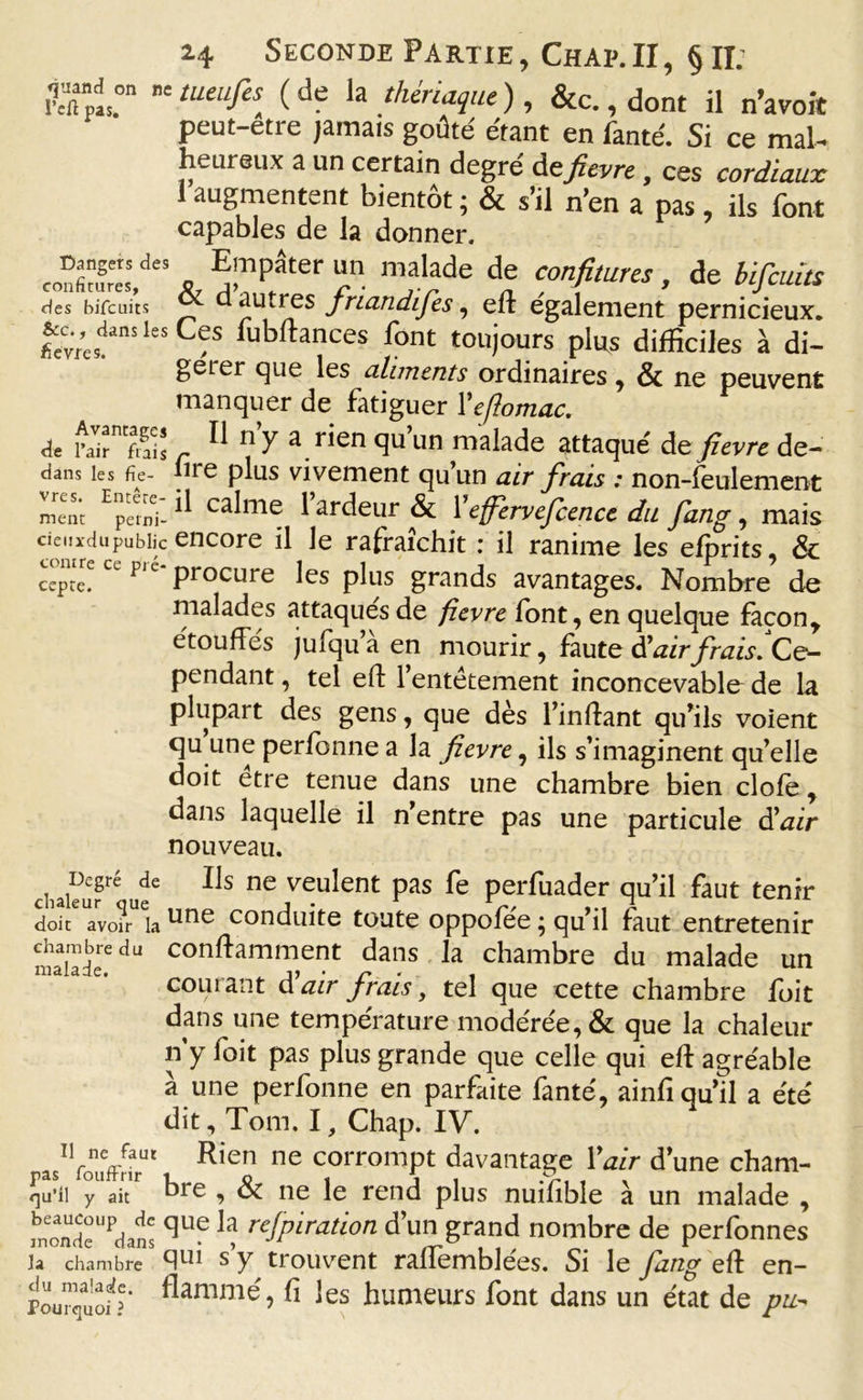 Bc tueufi[ ( t'e *a thériaque ), &amp;c., dont il n’avoit peut-etre jamais goûté étant en fanté. Si ce mal- heureux a un certain degré defievre , ces cordiaux I augmentent bientôt ; &amp; s’il n’en a pas ils font capables de la donner. * ^Tter “n. ni‘dade d? confitures, de bificum des bifcuits a autres jriandijes, eft egalement pernicieux. £;yefnslesC&lt;;s iubftances font toujours plus difficiles à di- gérer que les aliments ordinaires, &amp; ne peuvent manquer de fatiguer Yeflomac. de rair^Sis r ^ ^ a rien qu un malade attaqué de fievre de- dans les fie- lire plus vivement qu’un air frais : non-feulement mène Eperni- ^ c1 ardeur &amp; Feffervefcence du fang, mais cienxdupublic encore il le rafraîchit : il ranime les efprits, &amp; cepte. Cl Plc* procure les plus grands avantages. Nombre de malades attaqués de fievre font, en quelque facont étouffés jufqu a en mourir, faute à'airfrais Ce- pendant , tel effc l’entêtement inconcevable de la plupart des gens, que dès l’inflant qu’ils voient qu une perfbnne a la fievre, ils s’imaginent qu’elle doit etre tenue dans une chambre bien clofe, dans laquelle il n’entre pas une particule d'air nouveau. chakurré ude ne veuIent Pas &amp; perfuader qu’il faut tenir doit avom la une conduite toute oppofee • qu’il faut entretenir maaiTdeedu con^amment dans la chambre du malade un courant d air frais, tel que cette chambre fuit dans une température modérée, &amp; que la chaleur n’y foit pas plus grande que celle qui eft agréable à une perfonne en parfaite fanté, ainfi qu’il a été dit, Tom, I, Chap. IV. asIVôuffnrUt Rien ne corromPt davantage 1 air d’une cham- qu’ii yUaitr bre î &amp; ne le rend plus nuffible à un malade , moandeUPdans reSPiratlon d’un grand nombre de perfonnes la chambre qui s y trouvent ralfemblées. Si le fang eft en- flammé, fi les humeurs font dans un état de pu*