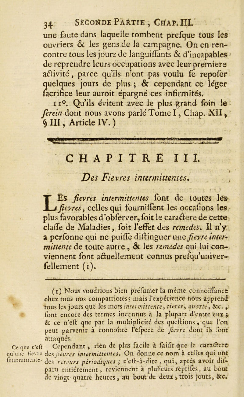 une faute dans laquelle tombent prefque tous les ouvriers &amp; les gens de la campagne. On en ren- contre tous les jours de languiflants &amp; d’incapables de reprendre leurs occupations avec leur première afïivité, parce qu’ils n’ont pas voulu fe repofer quelques jours de plus ; &amp; cependant ce léger facrifice leur auroit épargné ces infirmités. 11°. Qu’ils évitent avec le plus grand loin le ferein dont nous avons parlé Tome I, Chap. XII t § III, Article IV. ) . ... . - - ~ CHAPITRE III. Des Fièvres intermittentes. • • w r ~~ \ f * ) LES fievres intermittentes font de toutes les fievres, celles qui fournifTent les occafions les plus favorables dobfer ver, foit le caraéicre de cette clafie de Maladies, foit l’effet des remedes* Il n’y a perfonne qui ne puifle distinguer une fievre inter- mittente de toute autre , &amp; les remedes qui lui con- viennent font actuellement connus prefqu’univer- fellement (i). (i) Nous voudrions bien préfumer la même connoifTance chez tous nos compatriotes5 mais l’expérience nous apprend tous les jours que les mots intermittente, tierce, quarte, Scc. , font encore des termes inconnus à la plupart d’entre eux } &amp; ce n’elt que par la multiplicité des queftions , que l’on peut parvenir à connoitre l’elpecc de fievre dont ils font attaqués. Ce que c’eft Cependant , rien de plus facile à faifir que le cara&amp;cre qu’une fievre desjievres intermittentes. On donne ce nom à celles qui ont intermittente- des rctours périodiques ; c’eft-à-dire , qui, après avoir dif* paru entièrement, reviennent à plufieurs reprifes, au bouc de vingt- quatre heures , au bout de deux &gt; trois jours, &amp;c.