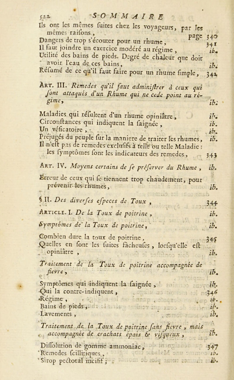 Ils ont les memes fuites chez les voyageurs, par îes Dangers de trop s’écouter pour un rhume , F ° 11 faut joindre un exercice modéré au régime , Utilité des bains de pieds. Degré de chaleur que doit avoir l’eau de.ces bains. Réfumé de ce qu il faut faire pour un rhume fimple. Art. III. Rendes qu il faut admimjîr er à ceux qui Jont attaques d un Rhume qui ne cede point au ré- gime. Maladies qui refultent d un rhume opiniâtre , Circonftances qui indiquent la faignée Un vélîcatoire , * Préjugés du peuple fur la maniéré de traiter les rhumes. Il n elt pas de remedes exclufifs à telle 'ou telle Maladie : les fymptomes (ont les indicateurs des remedes , Art. IV. Moyens certains de Je prêferver du Rhume , Erreur de ceux qui fe tiennent trop chaudement, pour prévenir-tes rhumes, § II. Des diverses efpeces de Toux , Article. I. De la Toux de poitrine , Symptômes de' la Toux de poitrine f Combien dure la toux de poitrine, Quelles ^en font les laites fâcheufes , lorfqu'clle eft opiniâtre , Traitement de la Toux de poitrine accompagnée de fievre ^ Symptômes qui indiquent la faignée , 1 •Qui la contre-indiquent, •Régime , » ^ ■ - • i • i ' ’ * Bains de pieds y. • . Lavements , * ■>- Traitement de la Toux de poitrine fans fievre , mais t . accompagnée de crachats épais 6* v if queux , Dilfolution de gomme ammoniac, ’ Remedes fcillitiques., 54a H1 ibm ib; 34* ib: ibm ib. , ib. ib. 343 ib. ib. 344 ib. ib. 34* ib. ib. ik* -344 ib.. ibm ib. ' ; \ ibm 347 ib.