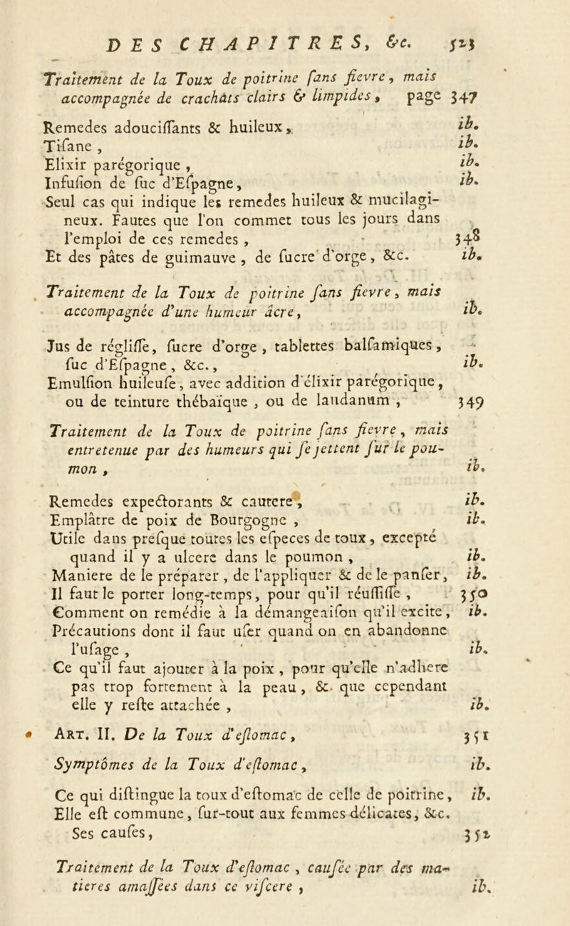 Traitement de la Toux de poitrine fans fievre, mais accompagnée de crachâts clairs 6* limpides, page 347 Remedes adoucilîants & huileux, ib. Tifane , ib- Elixir parégorique , Infuiîon de fuc d’Efpagne, ib. Seul cas qui indique les remedes huileux & mucilagi- neux. Fautes que l’on commet tous les jours dans l’emploi de ces remedes , • 34^ Et des pâtes de guimauve, de fucre d’orge, &c. ib. . Traitement de la Toux de poitrine fans fievre, mais accompagnée d'une humeur âcrey ïb. Jus de réglife, lucre d’orge, tablettes balfamiques, fuc d’Efpagne , Sec., ïb. Emullion huileufe, avec addition d'élixir parégorique, ou de teinture thébaique , ou de laudanum , 349 Traitement de la Toux de poitrine fans fievre, mais entretenue par des humeurs qui fe jettent fur Le pou- mon , ib. Remedes expectorants 8c cautcre , ib. Emplâtre de poix de Bourgogne , ïb. Utile dans prefque toutes les efpeces de toux , excepté quand il y a ulcéré dans le poumon , ib. Maniéré de le préparer , de l’appliquer Se de le panier, ib. Il faut le porter long-temps, pour qu’il réulTiüe , 350 Gomment on remédie à la démangeaifon qu’il excite, ib. Précautions dont il faut ufer quand on en abandonne l’ufage , ‘ ib. Ce qu’il faut ajouter à la poix , pour qu’elle n’adhéré pas trop fortement à la peau, &• que cependant elle y refte attachée , ib. • Art. II. De la Toux d'eflomac, Symptômes de la Toux d’eflomac, ib. Ce qui diftingue la toux d’eftomac de celle de poitrine, ib. Elle eft commune, fur-tout aux femmes délicates, Sec. Ses caufes, jfz Traitement de la Toux d'eflomac , caufée par des ma tieres amaffees dans ce vifeere , ib.