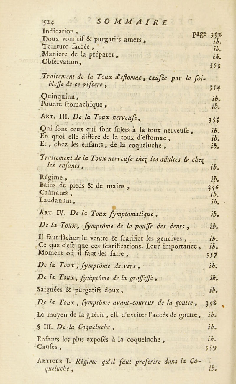 Indication , ViL&t Doux vomitif & purgatifs amers , Teinture facrée , Maniéré de la préparer, Gbfervation, Traitement de la Toux d'ejlomac, caufée par la foi- blcjje de ce vifcere , Quinquina, Poudre ftomachique , Art. III. De la Toux nerveufe, Qui font ceux qui font fujets à la toux nerveufe , En quoi elle différé de la toux d’eftomac , Et, chez les enfants, de la coqueluche , Traitement de la Toux nerveufe che£ les adultes & che{ les enjants, Régime , Bains de pieds & de mains , Calmants , Laudanum, * * a Art. IV. De la Toux fymptomatique , De la Toux, fymptôme de la pouffe des dents , Il faut lâcher le ventre & fcarifîcr les gencives , Ce que c’efi: que ces fcarifîcations. Leur importance, Moment ou il faut des faire , De la Toux y fymptôme de vers , De la Toux, fymptôme de la groffejfe , Saignées & purgatifs doux, De la Toux , fymptôme avant-coureür de la goutte , Le moyen de la guérir , eft d’exciter l’accès de goutte, § III. De la Coqueluche , Enfants les plus expofés à la coqueluche, Caufes , Article I. Régime qiCil faut preferire dans la Co- $1* ib. ïb. ib. 351 3 54 ib. ib. 3>f ib. ib. ib. ib. ib. ni ib. ib. ib. ib. ib. 3 57 ïb. ib. ib. DS ib. ib. ib. 359