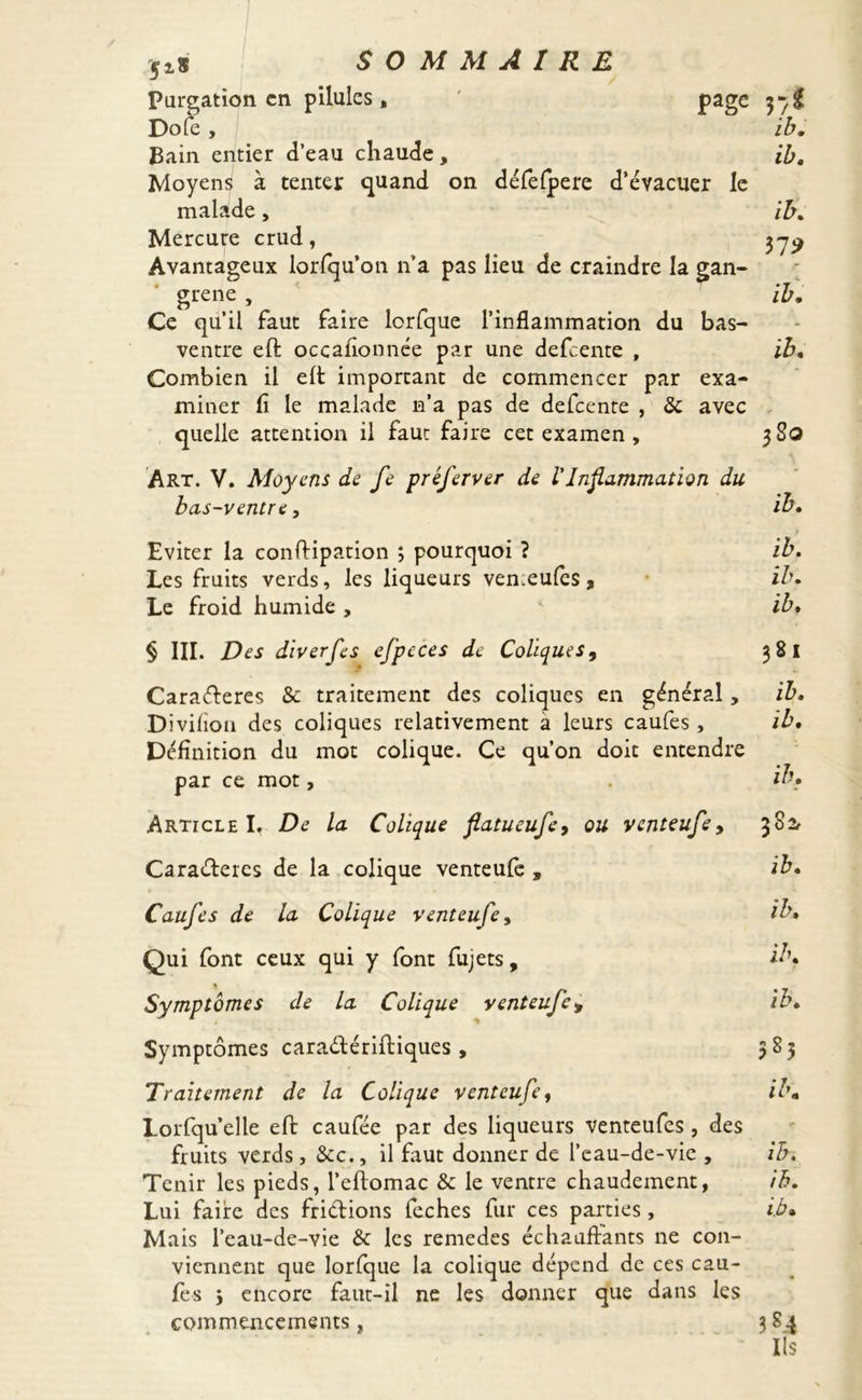 $iS Pureation en pilules , Dofe , Bain entier d’eau chaude, Moyens à tenter quand on défefpere d’évacuer le malade, Mercure crud, Avantageux lorfqu’on n’a pas lieu de craindre la gan- grené , Ce qu’il faut faire lorfque l’inflammation du bas- ventre eft occaflonnée par une defeente , Combien il eft important de commencer par exa- miner fi le malade n’a pas de defeente , & avec quelle attention il faut faire cet examen , page V;î ib. ib. ib. 372 ib. ib. 3S0 Art. V. Moyens de fe préferver de l'Inflammation du bas-ventre, ib. Eviter la conftipation ; pourquoi ? Les fruits verds, les liqueurs ven.eufcs, Le froid humide , ib. ib. ib. § III. Des diverfes efpeces de Coliques, 381 Caraéteres & traitement des coliques en général, ib. Divifion des coliques relativement a leurs caufes , ib. Définition du mot colique. Ce qu’on doit entendre par ce mot, ib. ArticleL De la Colique fiatueufe, ou venteufe, 382e Caraéteres de la colique venteufe , ib. Caufes de la Colique venteufe, ib» Qui font ceux qui y font fujets, ib. Symptômes de la Colique venteufe» ib. Symptômes caraétériftiques , 583 Traitement de la Colique venteufe, ib. Lorsqu'elle eft caufée par des liqueurs venteufes, des fruits verds , Sec., il faut donner de l’eau-de-vie , ib. Tenir les pieds, l’eftomac & le ventre chaudement, ib. Lui faire des friétions feches fur ces parties, ib» Mais l’eau-de-vie & les remedes échauffants ne con- viennent que lorfque la colique dépend de ces cau- fes 3 encore faut-il ne les donner que dans les commencements, 3 84 Ils