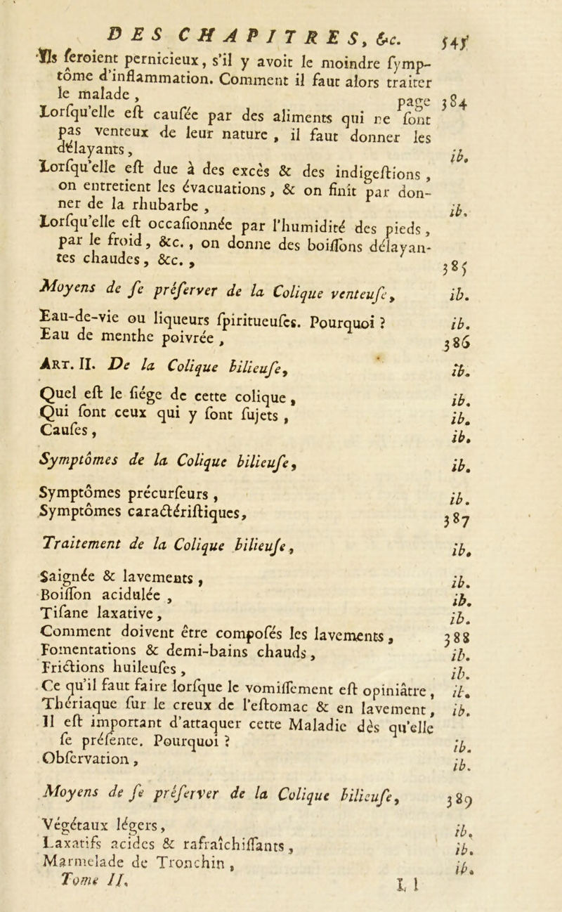 ÏIs feroient pernicieux, s’il y avoit le moindre fymp- tome d inflammation. Comment il faut alors traiter le malade Eorfquelle eft caufee par des aliments qui re font pas venteux de leur nature , il faut donner les délayants, Eorfqu elle eft due a des excès & des indigeftions , on entretient les évacuations, & on finit par don- ner de la rhubarbe , Eorfquelle eft occafionnée par l’humidité des pieds, par le froid, &c. , on donne des boifibns délayan- tes chaudes, Sec. , Moyens de fe préferver de la Colique venteufe , Eau-de-vie ou liqueurs fpiritueufes. Pourquoi ? Eau de menthe poivrée , Art. II. De la Colique bilieufe. *4/ 384 ib, ib. 38? ib. ib. 385 ib. Quel eft le fiége de cette colique , Qui font ceux qui y font fujets , Caufes, Symptômes de la Colique bilieufe, ib. ib. ib. ib. Symptômes précurfeurs , Symptômes caraétériftiqucs. Traitement de la Colique bilieufe, ib. 3S7 ib. Saignée & lavements , Boilfon acidulée , Tifane laxative. Comment doivent être compofés les lavements, Fomentations & demi-bains chauds, Frictions huileufes , Ce qu’il faut faire lorfque le vomiflement eft opiniâtre, Tl. Thenaque fur le creux de leftomac & en lavement, ib. Il eft important d’attaquer cette Maladie dès qu’elle fe pr éfente. Pourquoi ? Obfervation, / ib. ib. ib. 388 ib. Moyens de fe préferver de la Colique bilieufe, Végétaux légers. Laxatifs acides & rafraîchiflants, Marmelade de Tronchin ,