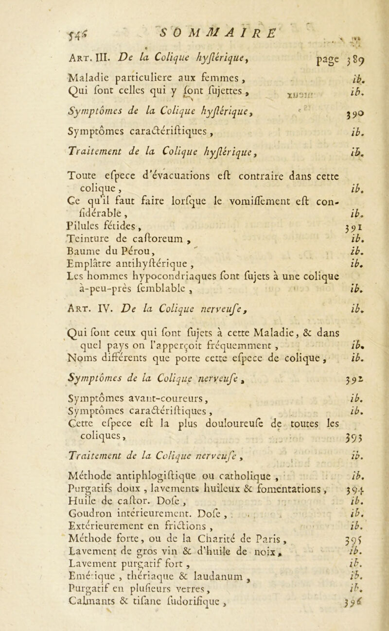 4V *• * xu'JUr t ?- page 389 ib. ih. 39° ib. ih. ib. ib. 3?1 ib. ib. ib. ib. ib. Î4* e Art. III. De la Colique hyjlérique, Maladie particulière aux femmes. Qui font celles qui y font fujettes , Symptômes de la Colique hyjlérique, Symptômes caraétériftiques, Traitement de la Colique hyjlérique, Toute efpece d’évacuations eft contraire dans cette colique , Ce qu’il faut faire lorfque le vomiflèment eft con- fidérable, Pilules fétides , Teinture de caftoreum , Baume du Pérou, Emplâtre antihyftérique , Les hommes hypocondriaques font fujets à une colique à-peu-près femblable , Art. IV. De la Colique nerveufe, Qui font ceux qui font fujets à cette Maladie, & dans quel pays on l’apperçoit fréquemment , ib• Noms différents que porte cette efpece de colique, ib. Symptômes de la Colique nerveufe, 39! Symptômes avant-coureurs, ib. Symptômes caraétériftiques , ib. Cette efpece eft la plus douloureufe de toutes les coliques, 395 Traitement de la Colique nerveufe , ib. Méthode antiphlogiftique ou catholique , ib. Purgatifs doux , lavements huileux & fomentations , 394 Huile de caftor. Dote , ib. Goudron intérieurement. Dofe , . ib. Extérieurement en frictions , ib. Méthode forte, ou de la Charité de Paris, 39) Lavement de gros vin & d’huile de noix, ib. Lavement purgatif fort , ih. Entérique , thériaque & laudanum , ib. Purgatif en plufieurs verres, ih. Câlinants &: tifane fudorifîque , $$6