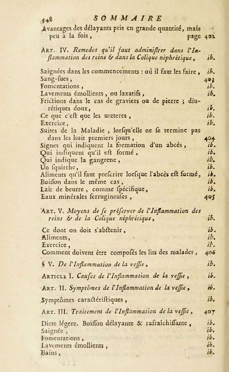 *4s SOMMAIRE Avantages des délayants pris en grande quantité, mais peu a la fois , page 4®2, Art. IV. Remedes qu'il faut adminiflrer dans l*In- flammation des reins (y dans la Colique néphrétique, ib. Saignées dans les commencements : où il faut les faire , ib. Sang-fues, 4®j Fomentations , ib. Lavements émollients , ou laxatifs , ib. Frictions dans le cas de graviers ou de pierre ; diu- rétiques doux, ib. Ce que c’eft que les uretercs , ib. Exercice, ib, Suites de la Maladie , lorfqu’elle ne Ce termine pas dans les huit premiers jours , 404 Signes qui indiquent la formation d’un abcès , ib. Qui indiquent qu’il eft formé , ib. Qui indique la gangrené , ib. Un fquirrhe, 1 ib. Aliments qu’il faut preferire lorfque l’abcès eft formé, ib. BoilTon dans le même cas , ib. Lait de beurre, comme fpécifique, ib. Eaux minérales ferrugineufes , 405 'Art. V. Moyens de fe préferver de ! Inflammation des reins & de la Colique néphrétique, ib. Ce dont on doit s’abftenir, ib. Aliments, » ib. Exercice, ib. Comment doivent être compofés les lits des malades, 406 § V. De lyInflammation de la vejjie, ib. Article I. Caufles de VInflammation de la vejjie , ib. Art. II. Symptômes de ! Inflammation de la vejjie, ib. Symptômes cara&ériftiques , ib. Art. III. Traitement de l'Inflammation de la vejjie , 407 Dicte légère. Boiffon délayante &: rafraîchUsante , ib. Saignée , ib. Fomentations , ib. Lavements émollients , ib. Bains, ib.