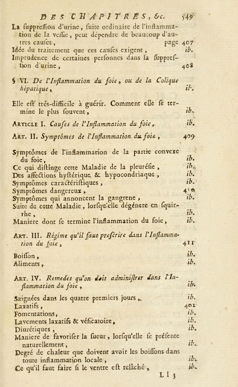 La fuppreifion d'urine, fuite ordinaire de l’inflamma- tion de la veille , peut dépendre de beaucoup d’au- tres caufes, page 4°7 Idée du traitement que ces caufes exigent , ib. Imprudence de certaines perfonnes dans la fuppref- lion d'urine, 408 § VI. De VInflammation du foie, ou de la. Colique hépatique, il'. Elle eft très-difficile à guérir. Comment elle fe ter- mine le plus fouvent, ib. Article I. Caufes de VInflammation du foie,. ib. Art. II. Symptômes de l'Inflammation du. foie , 409 Symptômes de l’inflammation de la partie convexe du foie, if* Ce qui diftinge cette Maladie de la pleuréfie , ib* Des affeétions hyflérique &. hypocondriaque , ib. Symptômes caraéfériftiques , ib. Symptômes dangereux 4’a Symptômes qui annoncent la gangrené , ib. Suite de estte Maladie , lorfqu’.elle dégénéré en fquio- rhe, [b. Maniéré dont fe termine l’inflammation du foie, ib. Art. 111. Régime qu'il faut preferire dans l’Inflamma- tion du joie a 411 Boiflon, if* Aliments, ib* Art. IV. Rernedes qu'on i*it adminiflrer dans ! In- flammation du foie , ib* Saignées dans les quatre premiers jours ^ ib. Laxatifs, 4P1 Fomentations, *b. lavements laxatifs & véfîcatoire, ib. Diurétiques , ^ __ ib. Maniéré de favorifer la fueur, lorfqu’elle fe prefente naturellement, ib.. Degré de chaleur que doivent avoir les boiflbns dans toute inflammation locale , ibi. Ce qu’il faut faire fi le ventre eft relâché » ib. L1 5