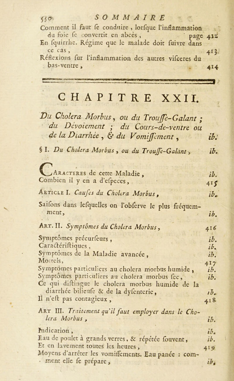 5Î0 Comment il faut fe conduire , lorfque l'inflammation du foie fe convertit en abcès , ' page 41^ En fquirrhe. Régime que le malade doit fuivre dans ce cas , 413, Réflexions fur l’inflammation des autres vifceres du bas-ventre, 414 PB2GiP>’wras»>«' nninw * jh—winiirTCiTTMrrMrinE3W-l*lliJtlPlWLJW>^»WW|WB>MMHiMa '— 1 * ..g • CHAPITRE XXII. Bu Choiera Morbus, ou du Troujfe- Galant ; du Dcvoiemcnt ; du Cours-de-ventre, ou de la Diarrhée , & du Vomijfanent, ih. § I. Du Choiera Morbus , ou du Troujfe-Galant, ih» (_^Aracteres de cette Maladie, Combien il y en a d’efpeces, Saifons dans lefquelles on l’obferve le plus fréquem- ment, /*. Art. II. Symptômes du Choiera Morbus, 416 Symptômes précurfeurs , ih. Caraétériftiques , ib. Symptômes de la Maladie avancée , ih. Moitels, Symptômes particuliers au choiera morbus humide , ih. Symptômes particuliers au choiera morbus fec, ih. Ce qui diftingue le choiera morbus humide de la diarrhée bilieufe & de la dyfenterie, Il n’eft pas contagieux, Art III. Traitement qu'il faut employer dans le Cho- iera Morbus , ify. ïndication, *’5# Eau de poulet à grands verres, & répétée fouvent, ib. Et en lavement toutes les heures, 415) Moyens d’arrêter les vomiflements. Eau panée : corn- » ment elle fe prépare, ïbt ih. 41 $
