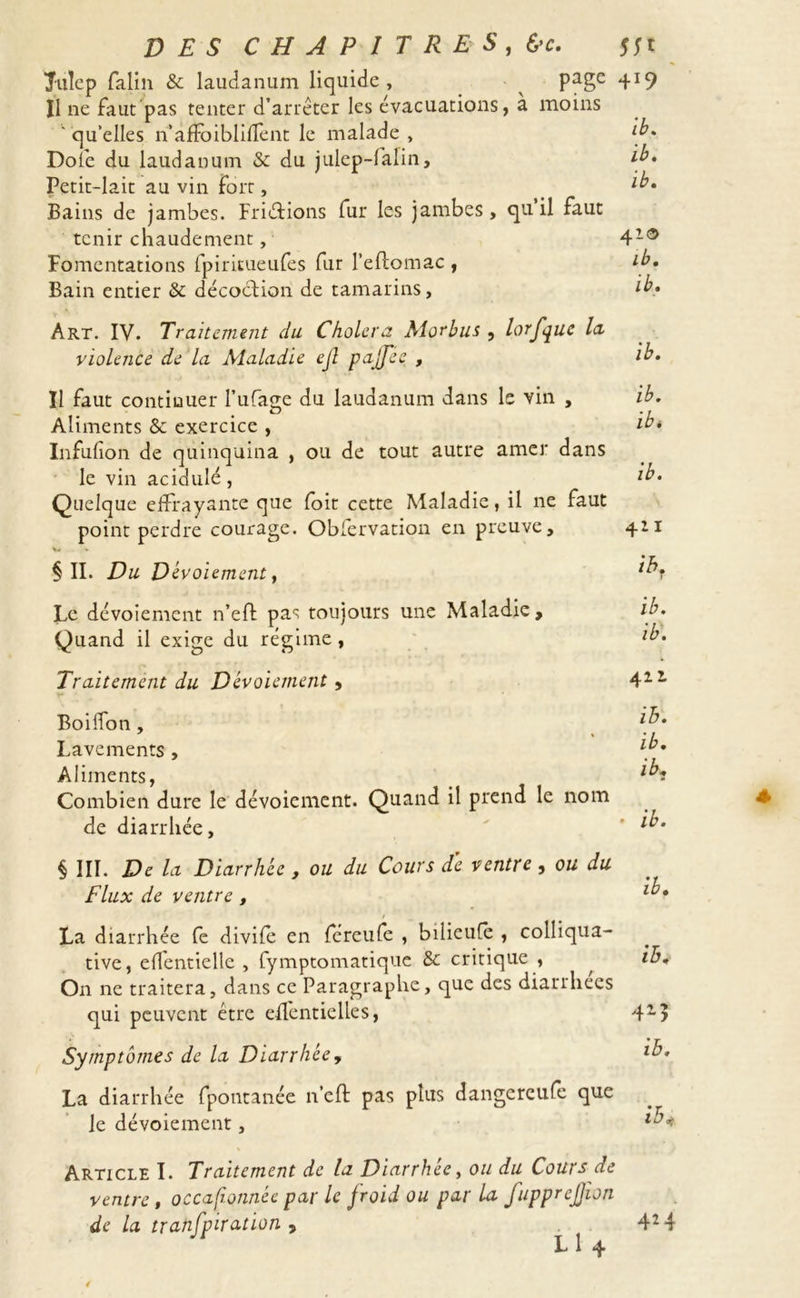 Titîcp falin &amp; laudanum liquide , ^ page Il ne faut pas tenter d’arrêter les évacuations, a moins ' qu’elles n’afFoiblilfent le malade , Dole du laudanum &amp; du julep-falin. Petit-lait au vin fort, Bains de jambes. Frictions fur les jambes, qu il faut tenir chaudement, Fomentations fpiritueufes fur l’eftomac , Bain entier &amp;: décoction de tamarins, Art. IV. Traitement du Choiera Morbus , lorfque la violence de la Maladie ejl pajjee , Il faut continuer Pufaire du laudanum dans le vin , O Aliments Sc exercice , Infufion de quinquina , ou de tout autre amer dans le vin acidulé, Quelque effrayante que foit cette Maladie, il ne faut point perdre courage. Obfervation en preuve, §11. Du Dévoiement, Le dévoiement n’efl pas toujours une Maladie, Quand il exige du régime, Traitement du Dévoiement , Boilfon, Lavements , Aliments, Combien dure le dévoiement. Quand il prend le nom de diarrhée, § III. De la Diarrhée , ou du Cours dé ventre , ou du Flux de ventre , La diarrhée fe divife en féreufe , bilieufe , colliqua- tive, eflentielle , fymptomatique &amp; critique , On ne traitera, dans ce Paragraphe, que des diarrhées qui peuvent être dfentielles, Symptômes de la Diarrhée, La diarrhée fpotitanée n’eft pas plus dangereufe que le dévoiement, Article I. Traitement de la Diarrhée, ou du Cours de ventre , occasionnée par le froid ou par la fupprejjion L 1 4 4*9 ib. ib. ib. 41© ib. ib. ib. ib. ib* ib. 411 ib. ib. ib. 411 ib. ib. ib» ib. ib. ib. 413 ib. ib&lt;