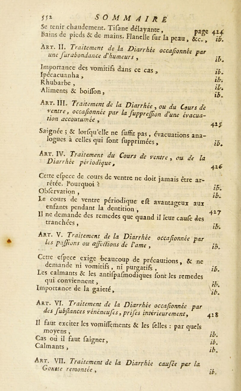 Se tenir chaudement. Tifitne «[ayante, ,,, Bams dc PkJs & mains. Flanelle fur la peau, &cf, il A»r. Il Traitement de la Diarrhée occafionnée par une J urabondance d humeurs , * /£- ib. il. ib. Importance des vomitifs dans ce cas Ipécacuanha , Rhubarbe , Aliments & boillon, Art. III. Traitement de U Diarrhée, ou du Cours de ventre, occajionncc par la fiupprejfiton d’une évacua- tion accoutumée , Saignée ; & lorfqu elle ne fuffitpas, évacuations ana-  logucs à celles qui (ont Tuppriniees > Ifo Traitement du Cours de ventre, ou de la Diarrhée périodique, ^ Cette efpcce de cours de ventre ne doit jamais être ar- retee. Pourquoi l »r Obfervation , le cours de ventre périodique eft avantageux aux enfants pendant la dentition , 11 ne demande des remedes que quand il leur caufe des ^? tranchées , .r ib. ■^RT' ^' Traitement de la Diarrhée occafionnée par Les pajjions oit affections de lame , [h, Cctrc efpece exige -beaucoup de précautions, & ne demande ni vomitifs , ni purgatifs , ib. Les calmants & les antifpafmodïques font les remedes qui conviennent, ^ Importance de la gaieté, ArJ‘ VI. Traitement de la Diarrhée occafionnée par des fubfiances vénéneufes 9 prifes intérieurement, 42 g II faut exciter les vomifTements & les fclles : par quels moyens, ih Cas où il faut faigner, :l Calmants, J Art. VII. Traitement de la Diarrhée caufée par la Goutte remontée ,