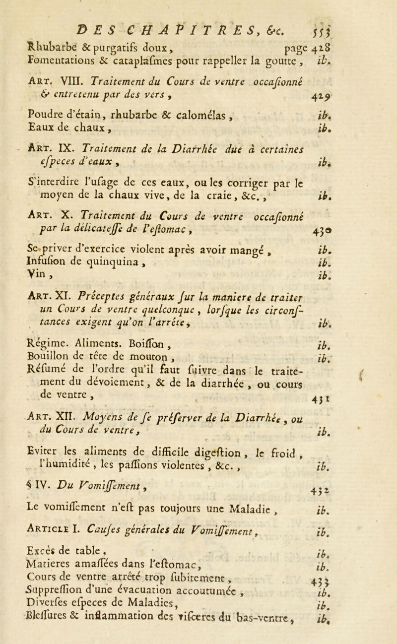 Rhubarbe & purgatifs doux, page 418 Fomentations 3c cataplafmes pour rappeller la goutte , il. Art. VIII. Traitement du Cours de ventre occasionné & entretenu jpar des vers , 41^ Poudre d’étain, rhubarbe & calomélas , il. Eaux de chaux , ib. Art. IX. Traitement de la Diarrhée due à certaines efpeces d’eaux , ib. S’interdire l’ufage de ces eaux, ouïes corriger par le moyen de la chaux vive, de la craie, 8cc. , ib. Art. X. Traitement du Cours de ventre occafionné par la délicatejje de l’ejlomac , 43® Se-priver d’exercice violent après avoir mangé , ib. Infulion de quinquina , ib. Vin , ib. Art. XI. Préceptes généraux Jur la maniéré de traiter un Cours de ventre quelconque , lorfque les circonf- tances exigent quon l’arrête, ib. Régime. Aliments. Boilfon , ib. Bouillon de tête de mouton , ib. Réfumé de l’ordre qu’il faut fuivre dans le traite- ment du dévoiement, & de la diarrhée , ou cours de ventre , t Art. XII. Moyens de fe préferver de la Diarrhée , ou du Cours de ventre, ib. r « * ( Eviter les aliments de difficile digeftion , le froid , l’humidité , les pallions violentes , &c. , ib. § IV. Du V'omijJ'ement, 4,, Le vomilfement n’eft pas toujours une Maladie , ib. Article I. Caujes générales du Vomijfemcnt, ib. Excès de table , . ly. Matières amalfées dans feftomac, ib. Cours de ventre arrêté trop fubitement, 4^ Suppreffion d’une évacuation accoutumée , ib. Diverfes efpeces de Maladies, ib Blelfures & inflammation des tifeeres du bas-ventre, ib\