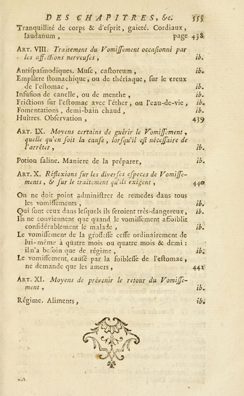 Tranquillité de corps & d’efprit, gaieté. Cordiaux, laudanum , page 43 & Art. VIII. Traitement du Vomijfement occasionne par • les affiliions nerveufes , ib. Antifpafmodiques. Mufc , caftoreum , ib• Emplâtre ftomachique, ou de thériaque, fur le creux de l’eftomac , ib. Infufion de canelle, ou de menthe , ib. Fri&ions fur l’eftomac avec l’éther, ou l’eau-de-vie , ib. Fomentations , demi-bain chaud , ib. Huîtres. Obfervation , 439 Art. IX. Moyens certains de guérir le Vomiffement, quelle quen foit la cauj'e , lorfqu'il edi ncceffaire de l'arrêter, ib. Potion faline. Maniéré de la préparer, ib. Art. X. Réflexions furies diverfes efpeces de Votniffe- ments , 6* fur le traitement qu’ils exigent , 440 On ne doit point adminiftrer de remedes dans tous les vomiîTements , ib. Qui font ceux dans lefquels ils feroient très-dangereux, ib. Ils ne conviennent q 1 e quand le vomidèment afroiblit confidérablement le malade , ib. Le vomidement de la grodede celle ordinairement de lui-même à quatre mois ou quatre mois & demi : il n’a beloin que de régime , ib'. Le vomidement, caufé par la foibled'e de l’cftomac , ne demande que les amers, 44V Art. XI. Moyens de prévenir le retour du Vorniffe- ment , ib. Régime. Aliments, ibi x *\