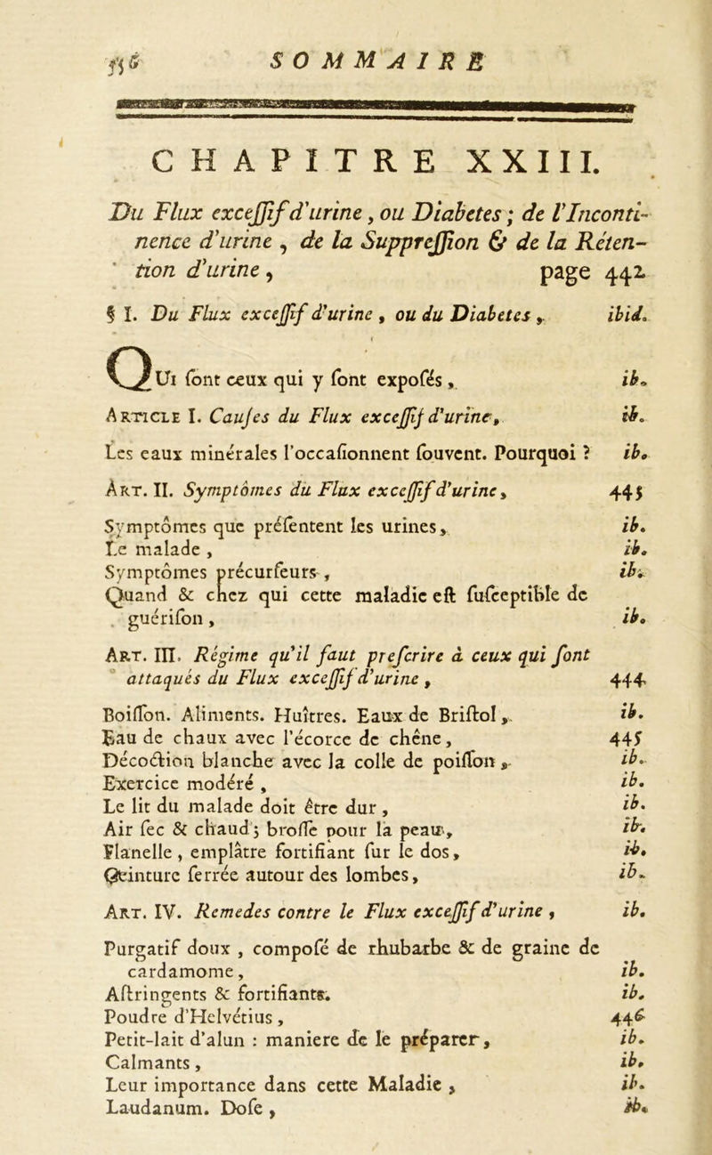 ÏCSEESa acr i CHAPITRE XXIII. Du Flux exctjjif d'urine, ou Diabètes ; de VInconti- nence d'urine , de la SupprcJJion & de la Rélen- ' tion d'urine , page 442. Ç I. Du Flux excefff d'urine , ou du Diabètes ibid. Qui font ceux qui y font expofés, ib. Article I. Caujes du Flux excejfifd'urine» ib. Les eaux minérales l’occafionnent fouvent. Pourquoi} ib. Àrt. II. Symptômes du Flux excefff d'urine y 44$ Symptômes que préfêntent les urines, ib. I.e malade , ib. Symptômes précurfeurs, ib. Quand & chez qui cette maladie eft fufceptible de guérifon, ib« Art. IIL Régime qu'il faut preferire à ceux qui font attaqués du Flux excejjîf d'urine , 444 Boiffon. Aliments. Huîtres. Eaux de Brifto!ib. Bau de chaux avec l’écorce de chêne, 44f Décoétion blanche avec la colle de poifïonib. Exercice modéré , ib. Le lit du malade doit être dur , {b. Air fec & chaud j brofle pour la peau, ib. ïlanelle, emplâtre fortifiant fur le dos, ib» Qeinturc ferrée autour des lombes, ib. Art. IV. Remedes contre le Flux excejff d'urine , ib. Purgatif doux , compofé de rhubarbe & de graine de cardamome, ib. Aflringents & fortifiants. ib. Poudre d’Helvétius, 44* Petit-lait d’alun : maniéré de le préparer, ib. Calmants, ib. Leur importance dans cette Maladie , ib. Laudanum. Dofe , *b*