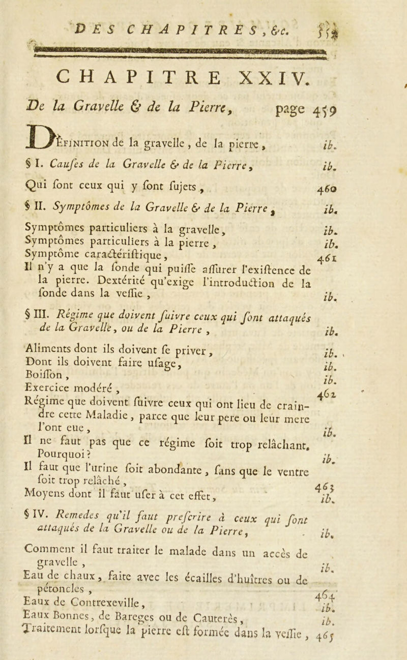 CHAPITRE XXIV. De la G ray elle & de la Pierre, page 4^9 X^ËFJNiTroN Je la gravelle , Je la pierre , ib. § I. Caufcs de la Gravelle & de la Pierre, ib. Qui font ceux qui y font fujets , 460 $ II. Symptômes de la Gravelle & de la Pierre % ib. Symptômes particuliers à la gravelle, ib. Symptômes particuliers à la pierre , ib. Symptôme caradlériftique, Il ny a que la fonde qui puilfe a/furer l’exiftencc Je la pierre. Dexterite qu’exige l’introduélion de la fonde dans la velfie , qy § III. Régi me que doivent fuivre ceux qui Pont attaqués de la Gravelle, ou de la Pierre , ib. Aliments dont ils doivent fe priver , ib. Dont ils doivent faire ufage, iy BoifTon , -y Exercice modéré , Régime que doivent fuivre ceux qui ont lieu de crain- 41 dre cette Maladie, parce que leur pere ou leur merc l’ont eue, ^ Il ne faut pas que ce régime foit trop relâchant. Pourquoi? -y Il faut que l’urine foit abondante , fans que le ventre foit trop relâché , ^ Moyens dont il faut ufer à cet effet, § IV. Remedes qu'il faut preferire à ceux qui font attaques de la Gravelle ou de la Pierre, Comment il faut traiter le malade dans un accès de gravelle , Eau de chaux, faite avec les écailles d’huîtres ou de pétoncles , Eaux de Contrexeville, Eaux Bonnes, de Bareges ou de Cauterès, lD, Traitement lorfque la pierre cfl formée dans la veille , ib. ib, ib. 4Ô4' ib. ib.