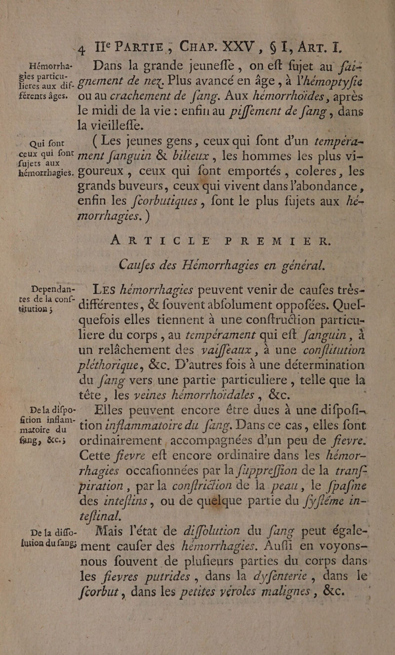 in Dans la al jeunefle , oneft fujet au fai ous gnement de nez. Plus avancé en äge , à l'hémoptyfi 1e férents âges. ou au cracherent de fang. Aux hémorrhoïdes, après le midi de la vie : enfiu au pzffement de fang, dans la vieillefle. Quifenr (Les jeunes gens, ceux qui font d’un tempéra- SR à ment fanguin &amp; bilieux, les hommes les plus vi- hémorrhagies. BOUTEUX , CEUX qui font emportés ; coleres, les grands buveurs, ceux Qui vivent dans l'abondance ; enfin les feorbutiques , font le plus fujets aux he- morrhagies. ) ARTE CRUE PURE NE TE MR Caufes des Hémorrhagies erl général, Dependan- LES hemorrhagies peuvent venir de caufes trés- de ME différentes, &amp; fouvent abfolument oppofées. Quel- quefois elles tiennent à une conftrudion païticu= liere du corps , au tempérament qui eft fançuin, à un relichement des vaifeaux, à une confitution pléthorique, &amp;c. D’autres fois à une détermination du /ang vers une partie particuliere , telle que la tête, les vesres hémorrhoïdales | &amp;c. Dela difpo- Elles peuvent encore être dues à une difpofi… Fi RE tion enflammatoire du fang. Dans ce cas, elles font Gng, &amp;c3 ordinairement accompagnées d’un peu de frevre. Cette fieyre eft encore ordinaire dans les Aémor- rhagies occafionnées par la üppreffion de la tranf° piration , par la conftriélion de la peau, le fpafine des enteflins , ou de quélque partie du f/léme in- tefhinal. De la difo- Mais l'état de dffolution du fang peut égale- luion dufangs ment caufer des hémorrhagies. Auf en voyons- nous fouvent de plufieurs parties du corps dans: les fievres putrides , dans la dyfenterie , dans Île fcorbut , dans les petites véroles malignes, &amp;tc.