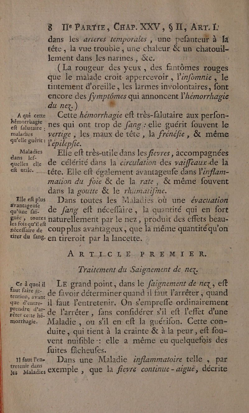 dans les arieres temporales , ‘une pefanteut à {a tête , la vue trouble, une chaleur &amp;t un chatouil- \erest dans les narines, &amp;c. | (La rougeur des yeux , des AntmEs rouges que Îe malade croit appercevoir , l'infomnie , le tintement d'oreille, les lirmes involontaires, font encore des ripidries ca annoncent l’ hémorrhdgie du nez.) | Aqui ce Cette hémorrhagie eft très-falutaire aux perfon- D nes qui ont trop de Jang -elle guérit {fouvent le maladies vertige , les maux de tête, la DAPrAREE &amp; méme qu'elle guérit : épi lepfi f2 2 quMhdis Elle eff trés-utile dans les feyres , accompagnées quelles de de célérité dans la circulation des vaiffeaux.de la sf utile. … tête. Elle eft également avantageufe dans l’énflam- maiion du foie &amp; de la rate, &amp; même fouvent dans la goutte &amp; le rhumatifi ne. Elle eftplus Dans toutes les Maladies où une évacuation avantageufe qu'üne fai. de Jang eft néceflaire, la quantité qui en fort Fos quil ch naturellement par le nez, produit des effets beau- néceffaire de COUP plus avantageux, que la même &gt; quantité qu'on Dies qu fans, en tireroit par la lancette. : ARTICLE PRIE MIT ER. Traitement du Saignement de, nez. Ceiquii LE grand point, dans le fzignement de nez eft a de favoir déterminer quand il faut l'arrêter ; quand que d'entre il faut l'entretenir. On semprefle ordinairement | prendre dar de l'arrêter, fans confidérer s'il eft l'effet d'une , morrhagie. Maladie , ou s’il en eft la guérifon. Cette con- duite , qui tient à la crainte &amp; à la peur , eft fou- vent nuifible-: elle à même eu quelquefois des fuites fâcheufes. ï fautlene Dans une Maladie inflammatoire telle , par tretenir dans les Maladies exemple , Le la fieyre continue - aiguë, décrite