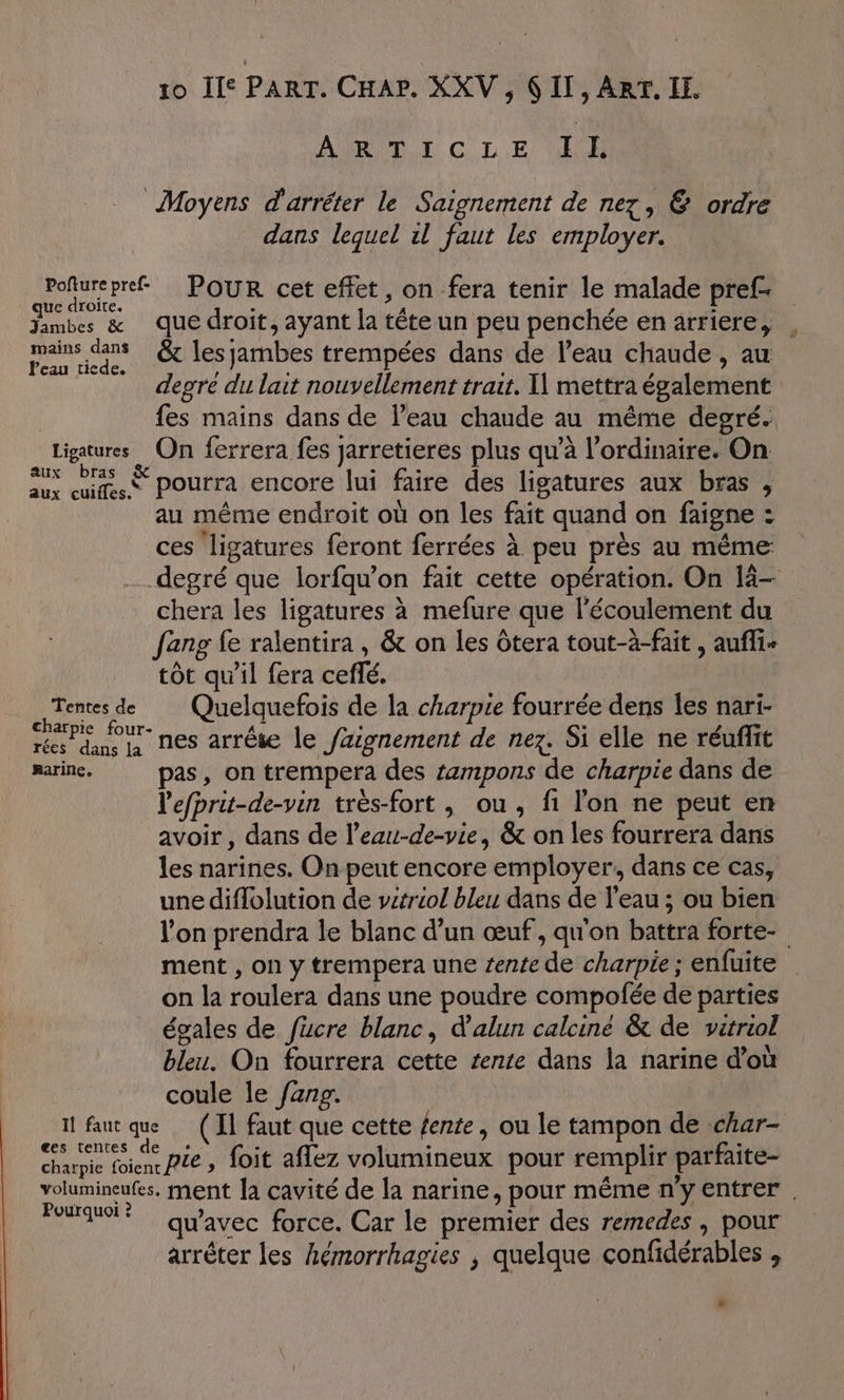 AURPET C LE 11 Moyens d'arrêter le Saignement de nez, &amp; ordre dans lequel il faut les employer. LS AHHLSSS Pour cet effet, on fera tenir le malade pref- Jambes &amp; que droit, ayant la tête un peu penchée en arriere, mans ns &amp; les jambes trempées dans de l’eau chaude, au degre du lait nouvellement trait. mettra également fes mains dans de l’eau chaude au même degré. Ligatures On ferrera fes jarretieres plus qu’à l'ordinaire. On M PS pourra encore lui faire des ligatures aux bras , au même endroit où on les fait quand on faigne : ces ligatures feront ferrées à peu près au même degré que lorfqu’on fait cette opération. On 14- chera les ligatures à mefure que l'écoulement du fang fe ralentira , &amp; on les Ôtera tout-à-fait , auffi+ tôt qu'il fera ceflé. Tentes de Quelquefois de la charpie fourrée dens les nari- Peur nes arrête le fazignement de nez. Si elle ne réuffit marin. pas, on trempera des tampons de charpie dans de l'efprit-de-vin très-fort , ou, fi l'on ne peut en avoir, dans de l’eau-de-vie, &amp; on les fourrera dans les narines. On peut encore employer, dans ce cas, une diflolution de vetriol bleu dans de l’eau ; ou bien l'on prendra le blanc d’un œuf, qu'on battra forte- ment , on y trempera une tente de charpie ; enfuite on la roulera dans une poudre compofée de parties égales de fucre blanc, d'alun calciné &amp; de vitriol bleu. On fourrera cette tente dans la narine d’où coule le fanp. il faut que (Il faut que cette fente, ou le tampon de char- pe LCR pie, foit aflez volumineux pour remplir parfaite- volumineufes, ment la cavité de la narine, pour même n'y entrer . Po? qu'avec force. Car le premier des remedes , pour arrêter les hémorrhagies , quelque confidérables , »