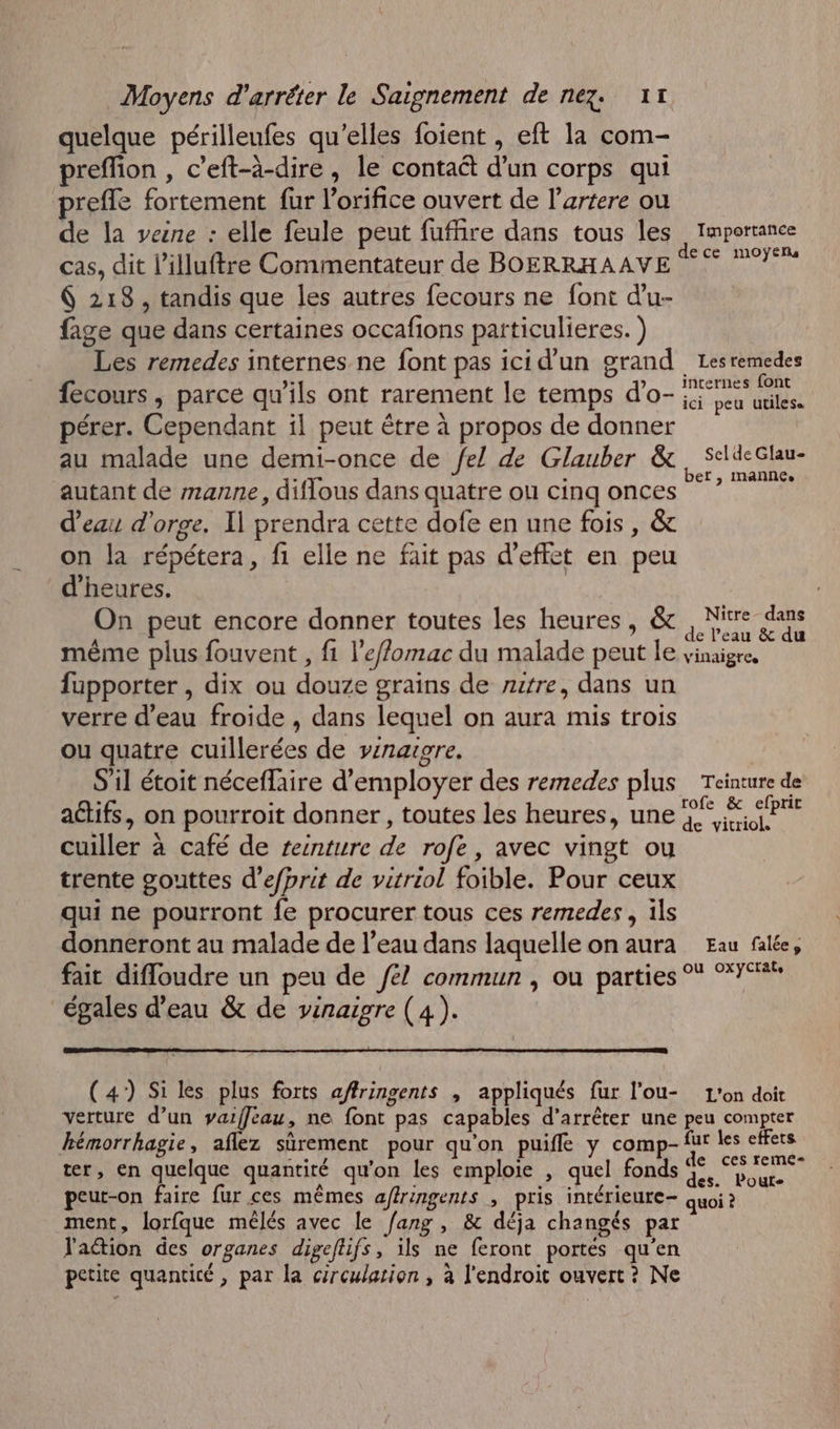 quelque périlleufes qu’elles foient , eft la com- preffion , c’eft-à-dire, le contaét d’un corps qui prefle fortement fur l'orifice ouvert de l’artere ou de la veine : elle feule peut fufñire dans tous les Importance cas, dit l’illuftre Commentateur de BOERRHAAVE 8 8 pt 6 218, tandis que les autres fecours ne font d'u- fage que dans certaines occafions particulieres. ) Les remedes internes ne font pas ici d’un grand Lesremedes fecours, parce qu'ils ont rarement le temps d’o- ie Leu MU pérer. Cependant il peut être à propos de donner au malade une demi-once de Je! de Glauber &amp;, SeldeGlau- autant de manne, diflous dans quatre ou cinq onces * ” d’eau d'orge. Il prendra cette dofe en une fois, &amp; on la répétera, fi elle ne fait pas d’effet en peu d'heures. | On peut encore donner toutes les heures, &amp;c , Nitre dans A même plus fouvent , fi l’e/fomac du malade peut le vinaigre, fupporter , dix ou douze grains de ritre, dans un verre d’eau froide , dans lequel on aura mis trois ou quatre cuillerées de vinaigre. S'il étoit néceflaire d'employer des remedes plus Teinture de aëtifs, on pourroit donner, toutes les heures, une 5° À, SP cuiller à café de reinture de rofe, avec vingt ou trente gouttes d’efprit de vitriol foible. Pour ceux qui ne pourront fe procurer tous ces remedes, ils donneront au malade de l’eau dans laquelle on aura Eau falée, fait difloudre un peu de /e/ commun , ou parties °* °° égales d’eau &amp; de vinaigre (4). (47) Si les plus forts a/ffringents , appliqués fur l’ou- L'on doit verture d’un vaiffeau, ne font pas capables d'arrêter une peu compter hémorrhagie, aflez sûrement pour qu'on puifle y comp- fur les effets ter, en quelque quantité qu'on les emploie , quel fonds a y a peut-on faire fur ces mêmes afringents , pris intérieure quoi à ment, lorfque mêlés avec le fang , &amp; déja changés par J'aétion des organes digeflifs, ils ne feront portes qu'en petite quantité, par la circulation , à l'endroit ouvert ? Ne