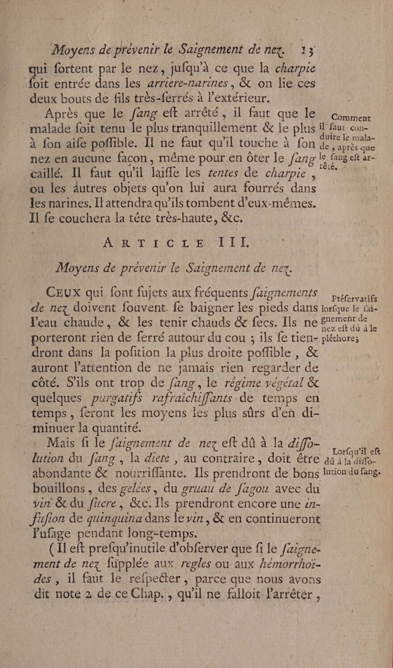 qui fortent par le nez, jufqu'à ce que la charpie Æoïit entrée dans les arriere-narines, &amp; on lie ces deux bouts de fils très-ferrés à l'extérieur. Après que le fang eft arrêté, il faut que le comment malade foit tenu le plus tranquillement &amp; le plus a es à fon aife poffible. Il ne faut qu'il touche à fon Fan nez en aucune facon, même pour en ôter le fang le fang eft ar- caillé. Il faut qu'il laifle les rentes de charpie | ou les äutres objets qu’on lui aura fourrés dans les narines. Il attendra qu’ils tombent d’eux-mêéines. Il fe couchera la tête très-haute, &amp;c. APRIT IC LE TITI Moyens de prévenir le Saignement de nez, CEUX qui font fujets aux fréquents fusonements ue de nez doivent fouvent fe baigner les pieds dans lorfque le fai- l’eau chaude, &amp; les tenir chauds &amp; fecs. Ils ne niet &gt; porteront rien de ferré autour du cou ; ils fe tien- pléchore; dront dans la pofition la plus droite poflible , &amp; auront l'attention de ne jamais rien regarder de - côté. S'ils ont trop de fang, le régime vécetal &amp; quelques puroatifs rafraichiffants de temps en temps , feront les moyens les plus sûrs d'en di- minuer la quantité. | Mais fi le faionement de nez eft dû à la diffo- D lution du fang , la diete , au contraire, doit être aû à ladiffo- abondante &amp; nourriflante, Ils prendront de bons lutiondufang. bouillons , des gelces, du gruau de fagou avec du vin &amp; du fücre, &amp;c.Ils prendront encore une #n- fufion de quinquina dans le vin, &amp; en continueront Pufage pendant long-temps. . (Il eft prefaw’inutile d’obferver que fi le faigne- ment de nez füpplée aux regles ou aux hémorrhoï- des , il faut le refpecter, parce que nous avons dit note 2 de ce Chap. , qu'il ne falloit l’arréter ,