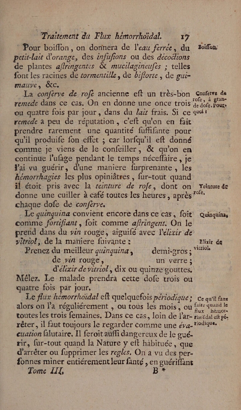 Traitement du Flux hémorrhoïdal. x7 * Pour boiflon, on donnera de l’eau ferrce, du 2oiffon pctit-lait d'orange, des infufions ou des décoélions de plantes affringentes &amp; mucilagineufes ; telles font les racines de éormentille , de biflorte | de gui- mauve, &amp;C. La conférye de rofe ancienne eft un très-bon Gonferve de remede dans ce cas. On en donne une once trois ee 10 ou quatre fois par jour, dans du lis frais. Si ce quoi remede à peu de réputation, c’eft qu'on en fait rendre rarement une quantité fufhfante pour qu'il produife fon effet ; car lorfqw'il eft donné comme je viens de le confeiller, &amp; qu’on en continue l’ufage pendant le temps néceflaire , je Vai vu guérir, d'une maniere furprenante , les hémorrhagies les plus opiniâtres , fur-tout quand il étoit pris avec la reinture de rofe, dont on Yeinture de donne une cuiller à café toutes les heures, après *”** chaque dofe de conferve, . Le guinquina convient encore dans ce cas, foït Quinquina, comme fortfiant , {oit comme a/fringent. On le prend dans du ir rouge, aiguifé avec l'élixir de yitriol,. de la mañiere fuivante : Elixir da Prenez du meilleur gnguina, demi-gros ; victiols de vin rouge, un verre ; d'élixir de vitriol, dix ou quinze gouttes, Méler. Le malade prendra cette dofe trois ou quatre fois par jour. Le flux hémorrhoïdal eft quelquefois périodique : ce qu'it fans alors on l’a réguliérement , ou tous les mois, où fire quand le toutes les trois femaines. Dans ce cas, loin de l’ar- rnoïdal eft pée rêter, il faut toujours le regarder comme une éva-tiodique. cuation falutaire, Il feroit auffi dangereux de le gué- rir, fur-tout quand la Nature y eft habituée, que d'arrêter ou fupprimer les regles. On à vu des per- fonnes miner entiérement leur fanté , en guériffant Tome LIT, 