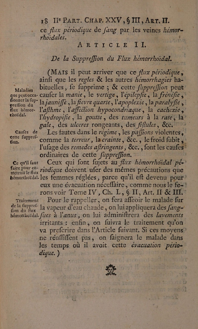 ce flux périodique de fang par les veines hemor- rhoidales. - ha. rt DABT TIC LE PR De la Suppreffion du Flux hémorrhoïdal. (Mars il peut arriver que ce f/ux périodique ; ainfi que les regles &amp; les autres hémorrhagies ha- vaLdiMibituellesi Le fupprime ; &amp; cette fippreffio on peut que peut ocea- caufer la manie, le vertige, Vépilepfie, la frénéfie ;” greffon au Jajauniffe , la (Havre quarte , Vapoplexie, L paralyfie , flux hémor- lafrie : l'afréion hypocondriaque , Ja cacherié à ok VAyyropifie , la goutte, des tumeurs à la ratey la’ gale, des ulceres rongeants, des fiffukes, Be,” 7 Caufes de Les fautes dans le régime, es paffions violentes ; en PPT comme la terreur, lacrainte, &amp;c. , le froid fübit ,: l'ufage des remedes affringents, &amp;c. , font les caufes” ordinaires de cette Juppreffion. Ce qu'ilfaut Ceux qui font fujets au Jurx hémorrhoïdal pé* Re riodique doivent ufer des mêmes précautions que bémorhoïdal. es femmes réglées, parce qu il eft devenu pour’ eux ne évacuation néceflaire comme nous le fe- rons voir Tome IVS:Gh: L 6 IT, Art. IT &amp; III. Trairement Pour le rappeller, on fera afféoir le malade für Pie fa vapeur d’eau chaude , on lui appliquera des farg- hémomhoïdal. fes à l'anus, on lui adminiftrera des lavements irritants : enfin, on fuivra le traitement qu’on va prefcrire dans l'Article fuivant. Si ces moyens” ne réuffi lent pas, on faignera le malade dans Jes temps où il avoit. cette évacuation perios dique. ) | #