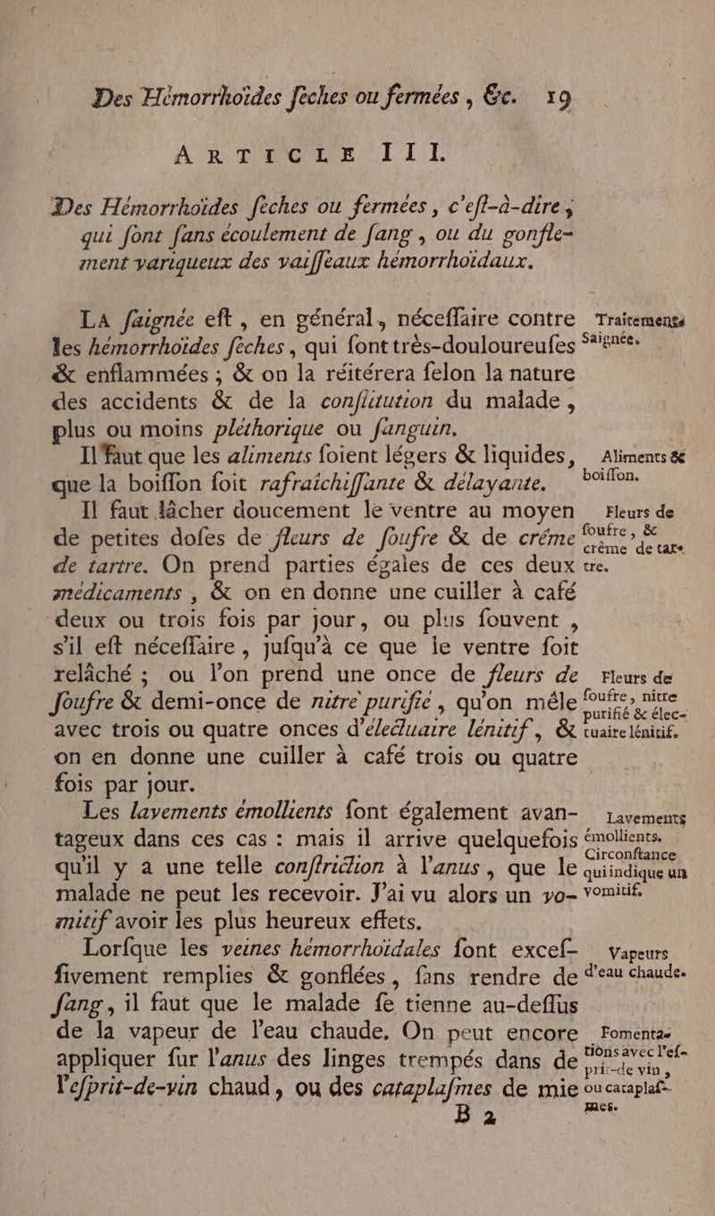 ARTICLE I11T Des Hémorrhoïdes fèches ou fermées, c'efl-à-dire ; qui font fans écoulement de [ang , ou du gonfle- ment yarigueux des vaiffleaux hémorrhoïdaux. LA faignée eft, en général, néceflaire contre Trairemengs les hémorrhoïdes fèches , qui font très-douloureufes °*#%e: &amp; enflammées ; &amp; on la réitérera felon la nature des accidents &amp; de la confätution du malade, plus ou moins plethorique où fanguin. Il faut que les aliments foient légers &amp; liquides, Aliments &amp;e que la boiffon foit rafraichiffante &amp; délayante, Foie. Il faut lêcher doucement le ventre au moyen Fleurs de de petites dofes de fleurs de foufre &amp; de créme Pier E de tartre. On prend parties égales de ces deux tre. medicaments , &amp; on en donne une cuiller à café deux ou trois fois par jour, ou plus fouvent , s’il eft néceffaire , jufqu'à ce que ie ventre foit relâché ; ou l’on prend une once de fleurs de Fleurs de Joufre &amp; demi-once de rutre purifie, qu'on mêle PAS avec trois ou quatre onces d’éleéuaire lénitif, &amp; tuairelénitif, on en donne une cuiller à café trois ou quatre fois par jour. Les lavements émollients font également avan- 1avements tageux dans ces cas : maïs il arrive quelquefois SRAeRE quil y à une telle conffriion à l'anus , que le quiindiole malade ne peut les recevoir. J'ai vu alors un yo- vomitif. mitif avoir les plus heureux effets. | Lorfque les verres hemorrhoïdales font excef- vapeurs fivement remplies &amp; gonflées, fans rendre de Ÿeau chaude Jang, il faut que le malade fe tienne au-deflus de la vapeur de l’eau chaude, On peut encore Fomentæ appliquer fur l'anus des linges trempés dans de Ar Vefprit-de-vin chaud, ou des cataplafines de mie ou caraplaf” Ù B 2 mes.