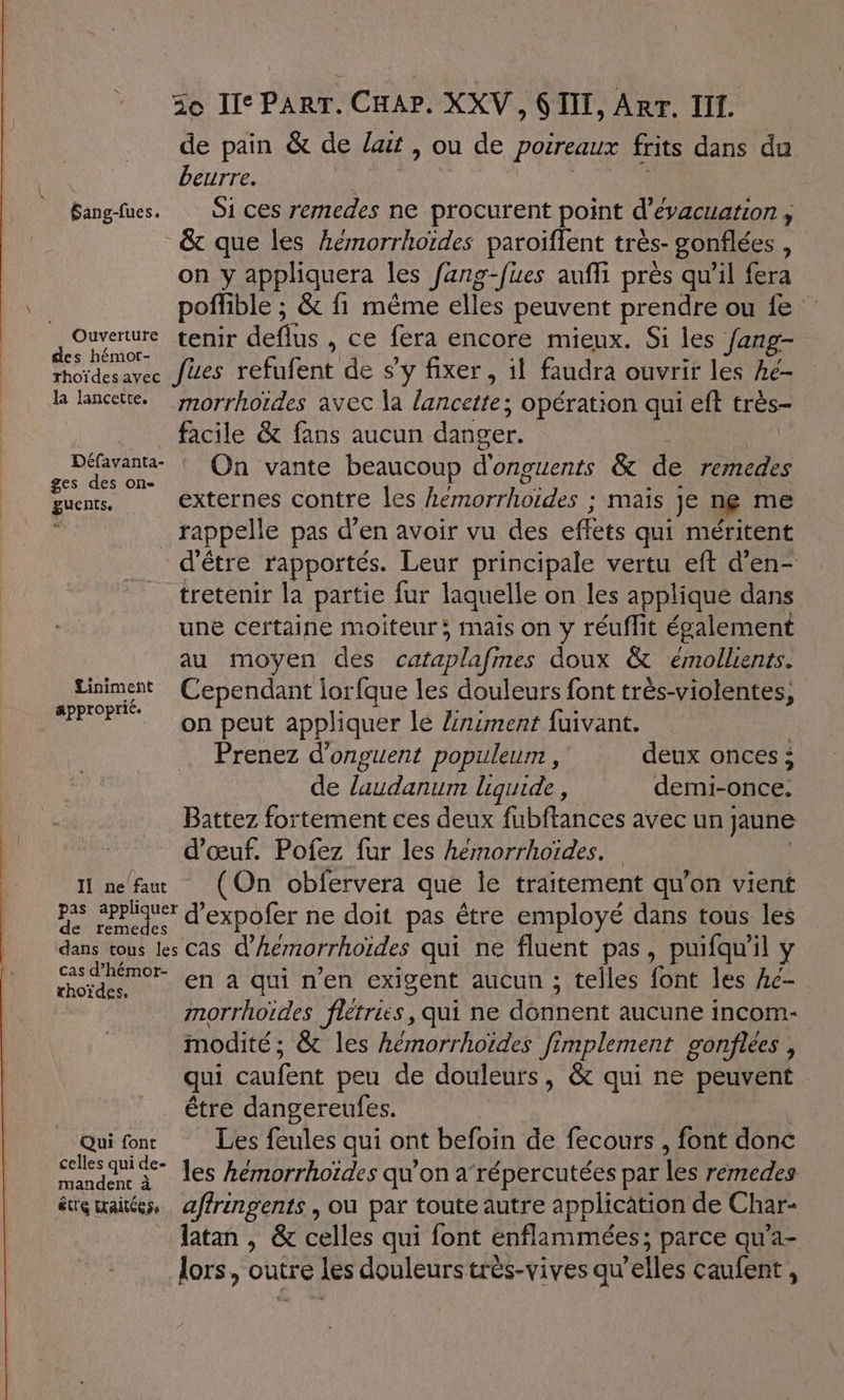 de pain &amp; de lait , ou de poireaux frits dans du beurre. Rs | Bangfues. O1 ces remedes ne procurent point d'évacuation , &amp; que les hémorrhoïdes paroïflent très- gonflées , on y appliquera les fang-fues auffi près qu’il fera poflible ; &amp; fi même elles peuvent prendre ou fe A'Onverure MATE deflus , ce fera encore mieux. Si les fang- es hémot- ; Ù La é rhoïdesavec fes refufent de sy fixer, il faudra ouvrir les he- de lancette. morrhordes avec la lancette; opération qui eft très- facile &amp; fans aucun danger. | | ae On vante beaucoup d'onguents &amp; de remedes guents, externes contre les hemorrhoïdes ; mais je ne me . _ rappelle pas d’en avoir vu des effets qui méritent d'être rapportés. Leur principale vertu eft d’en- tretenir la partie fur laquelle on les applique dans une certaine moiteur: mais on y réuffit également au moyen des cataplafmes doux &amp; émollients. Liniment Cependant lorfque les douleurs font très-violentes, oprié. 1 VS à HG on peut appliquer le Ziniment fuivant. | Prenez d’onguent populeurn , deux onces : de laudanum liquide , demi-once. Battez fortement ces deux fubftances avec un jaune d'œuf. Pofez fur les heémorrhoïdes. | 11 ne fau (On obfervera que Île traitement qu’on vient pas 2ppiquer d'expofer ne doit pas être employé dans tous les dans tous les Cas d’hémorrhoïdes qui ne fluent pas, puifqu'il y Me en à qui n’en exigent aucun ; telles font les Ac- morrhoïdes flétries, qui ne donnent aucune incom- modité; &amp; les hémorrhoides fimplement gonflees , qui caufent peu de douleurs, &amp; qui ne peuvent être dangereufes. | Qui font Les feules qui ont befoin de fecours , font donc clesquide- es hémorrhoïdes qu'on a répercutées par les remedes és maitées, æffrngents , où par toute autre application de Char- _Jatan, &amp; celles qui font enflammées; parce qu’a- lors, outre les douleurs très-vives qu’elles caufent ,