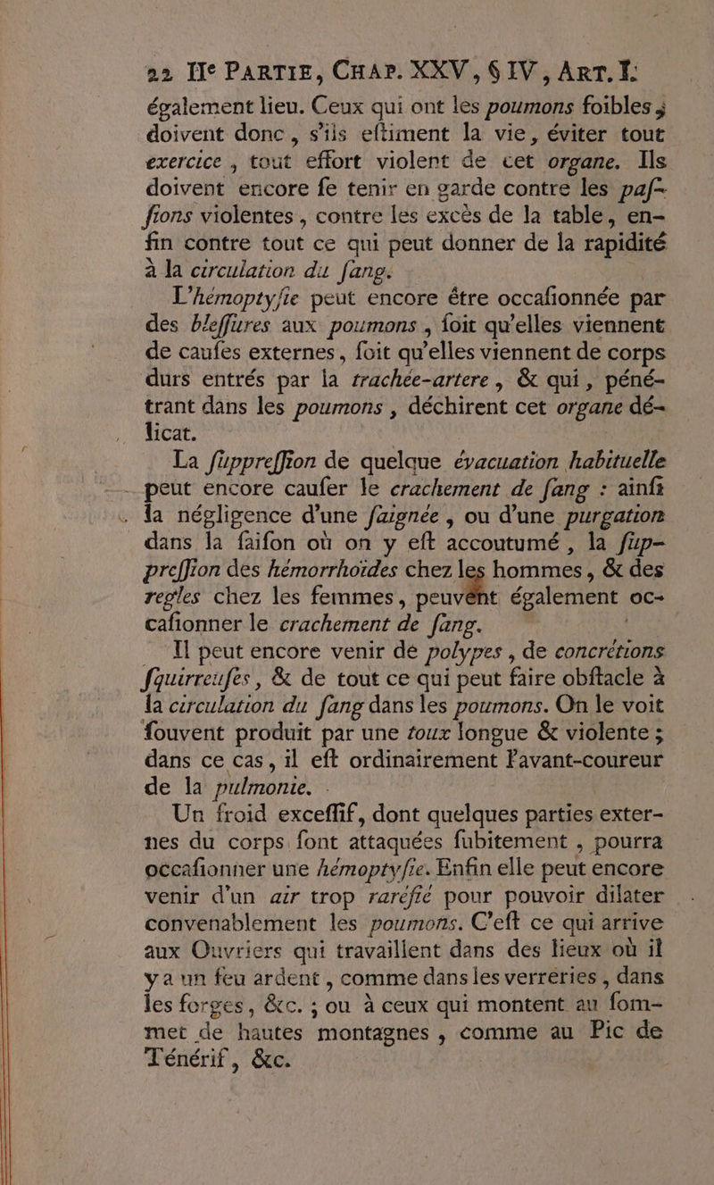 également lieu. Ceux qui ont les poumons foibles j doivent donc , s’is eftiment la vie, éviter tout exercice , tout effort violent de cet organe. Ils doivent encore fe tenir en garde contre les paf fions violentes , contre les excès de la table, en- fin contre tout ce qui peut donner de la rapidité à la circulation du fang. | L’hémoptyfte peut encore être occafionnée par des bleffures aux poumons , {oit qu’elles viennent de caufes externes, foit qu’elles viennent de corps durs entrés par la rrachee-artere | &amp; qui, péné- trant dans les poumons , déchirent cet organe dé- licat. | | La füuppreffion de quelque évacuation habituelle peut encore caufer le crachement de [ang : ainfs la négligence d’une fagnee , ou d’une purgation dans la faifon où on y eft accoutumé , la fp- preffion des hémorrhoïdes chez les hommes, &amp; des regles chez les femmes, Due également oc- cafionner le crachement de fang. Il peut encore venir dé polypes , de concrétions fquirreufes, &amp; de tout ce qui peut faire obftacle à {a cercularion du fang dans les poumons. On le voit #ouvent produit par une toux longue &amp; violente ; dans ce cas, il eft ordinairement Favant-coureur de la pulmonte. : Un froid exceflif, dont quelques parties exter- nes du corps font attaquées fubitement , pourra occafionner une hémoptyfie. Enfin elle peut encore venir d’un air trop raréfié pour pouvoir dilater convenablement les poumons. C’eft ce qui arrive aux Ouvriers qui travaillent dans des lieux où il ya un feu ardent , comme dans les verréries , dans les forges, &amp;c. ; ou à ceux qui montent au fom- met de hautes montagnes , comme au Pic de Ténérif, &amp;c.
