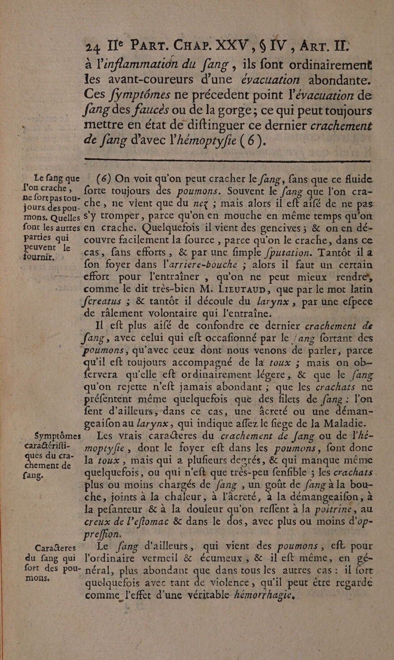 à l’inflammation du [ang , ils font ordinairement les avant-coureurs d’une évacuarion abondante. Ces fymptômes ne précedent point l'évacuation de Jang des faucés ou de la gorge; ce qui peut toujours , mettre en état de diftinguer ce dernier crachement de fang d'avec l’hémoptyfie ( 6 ). î Lefañg que (6) On voit qu'on peut cracher le fang, fans que ce fluide rk RO forte toujours des poumons. Souvent le fang que l'on cra- jours. des pou che, ne vient que du nez ; mais alors il eft aifé de ne pas mons. Quelles S Y tromper, parce qu'on en mouche en même temps qu’on font les autres en crache. Quelquefoïs il vient des gencives ; &amp; on en dé- ne qi couvre facilement la fource , parce qu'on le crache, dans ce RE * cas, fans efforts, &amp; par une fimple /puration. Tantôt il a fon foyer dans l'arriere-bouche ; alors il faut un certain effort pour l’entraîner , qu'on ne peut mieux rendre comme le dit très-bien M. LrEUTAUD, que par le mort latin Jcreatus 3 &amp; tantôt il découle du larynx , par une efpece de ralement volontaire qui l’entraîne. IL eft plus aïfé de confondre ce dernier crachement de ang, avec celui qui eft occafionné par le /ang fortant des poumons, qu'avec ceux dont nous venons de parler, parce qu'il eft toujours accompagné de la roux ; mais on ob- fervera qu'elle eft ordinairement légere, &amp; que le fang qu'on rejette n'eft jamais abondant ; que les crachats ne préfentent même quelquefois que des filets de fang : l'on fent d’ailleurs, dans ce cas, une âcreté ou une déman- geaifon au larynx, qui indique affez le fiege de la Maladie. Symptômes Les vrais caracteres du crachement de [ang ou de l’hé- cara%érifi- moptyfie, dont le foyer eft dans les poumons, font donc pr la toux , mais qui a plufeurs desrés, &amp; qui manque même fang. quelquefois, ou qui n’efk que très-peu fenfible ; les crachats. plus ou moins chargés de /ang , un goût de fangala bou- che, joints à la chaleur, à l'âcreté, à la démangeaifon, à la pefanteur &amp; à la douleur qu'on reflent à la poitrine, au creux de l’eflomac &amp; dans le de avec plus ou moins d'op- preffion. Cara%eres Le ang d'ailleurs, qui vient des poumons , eft pour du fang qui l'ordinaire vermeil &amp; écumeux , &amp; il eft même, en gé- fort des pou- néral, plus abondant que dans tous les autres cas: il fort Dr quelquefois avec tant 4 violence, qu’il peut ètre regarde comme l'effet d'une véritable hémorrhagie,