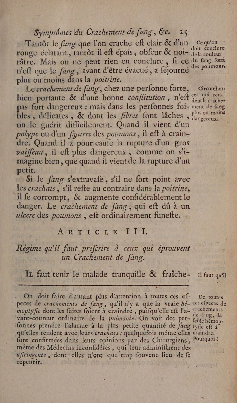 Tantôt le fang que l'on crache eft clair &amp; d’un A her non E TAUE - doit conclur rouge éclatant, tantôt il eft épais, obfcur &amp; noi- 4 couleur râtre. Mais on ne peut rien en conclure, fi ce du fing fori ’ ) A , a NT ,» des potimonss n'eft que le fang, avant d’être évacué, à féjourné plus ou moins dans la poitrine. Le crachement de fang, chez une perfonne forte, Circonfan- bien portante &amp; d’une bonne confhtution , n'eft il crache pas fort dangereux : mais dans les perfonnes foi- ment de fang bles , délicates , &amp; dont les ffbres font lâches , Enr on le guérit difficilement. Quand il: vient d'un polype ou d'un fquirre des poumons , il eft à crain- dre. Quand il a pour caufe la rupture d'un gros yaiffeau , il eft plus dangereux, comme on s'i- magine bien, que quand il vient de la rupture d'un petit. Si le fzng s’extravafe , s’il ne fort point avec es crachats , s’il refte au contraire dans la poitrine, il fe corrompt, &amp; augmente confidérablement le danger. Le crachement de [ang , qui eft dû à un ulcere des poumons , eft ordinairement funefte. AOL MI C/L'E TE LL Regime qu'il faut preferire à ceux qui éprouvent un Crachement de fang. IL faut tenir le malade tranauille &amp; fraîche- 11 faut qu” q q * 0 On doit faire d'autant plus d’attention à toutes ces ef- De toutes peces de crachements de [ang , qu'il n'y a que la vraie hé- ces cfpeces de moptyfie dont les fuites foient à craindre , puifqu’elle ef l'a- a er re vant-coureur ordinaire de la pulmonie. On voit des per- RULES Je fonnes prendre l'alarme à la plus petite quantité de /ang tyñe eft &lt; qu'elles rendent avec leurs crachars : quelquefois même elles craindre, font confirmées dans leurs opinions par des Chirurgiens, Pourquoi ? mème des Médecins inconfidérés, qui leur adminiftrent des affringents , dont elles n'ont que trop fouvent lieu de fe repentir. | |