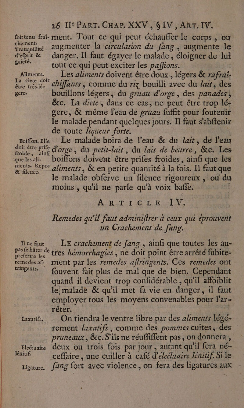 foittenu frai- ment. Tout ce qui peut échauffer le corps, ou tuile augmenter la cerculation du [ang , augmente le d'efprit &amp; danger. Il faut égayer le malade, éloigner de lui CE tout ce qui peut exciter les paffions. Docs Les aliments doivent être doux, légers &amp; rafrai: ëre ue. CAfants, comme du riz bouilli avec du lait, des gere. bouillons légers, du gruau d'orge, des panades, &amp;c. La diete, dans ce cas, ne peut être trop lé- gere, &amp; mème l’eau de gruau fuffit pour foutenir le malade pendant quelques jours. Il faut s’abftenir de toute ligueur forte. | x Boiffon. Elle Le malade boira de l’eau &amp; du lat, de l'eau A x d'orge, du petit-lait, du lait de beurre, &amp;c. Les queksali- boiffons doivent être prifes froides, ainfi que les ans P% aliments, &amp; en petite quantité à la fois. Il faut que le malade obferve un filence rigoureux , ou du moins , qu'il ne parle qu’à voix baffle. AURA SLR ENS Remedes qu'il faut adminifirer à ceux qui éprouvent un Crachement de fang. nefau LE crachement de [ang , ainfi que toutes les au- pèse nâter de tres hémorrhagies , ne doit point étre arrêté fubite- prefcrire les : ne remedesaf. ment par les remedes affringents. Ces remedes ont eg. © fouvent fait plus de mal que de bien. Cependant quand il devient trop confidérable , qu'il affoiblit le: maladè &amp; qu’il met fa vie en danger, il faut employer tous les moyens convenables pour l'ar- réter. Laxatif, … On tiendra le ventre libre par des aliments légé- rement laratifs, comme des pommes cuites, des pruneaux, &amp;c. S'ils ne réuffiffent pas, on donnera, Ele@uaire deux ou trois fois par jour, autant qu'il fera né- joue ceffaire , une cuiller à café d’eleéluaire leniuf, Si le Ligature, J2ng fort avec violence, on fera des ligatures aux m4