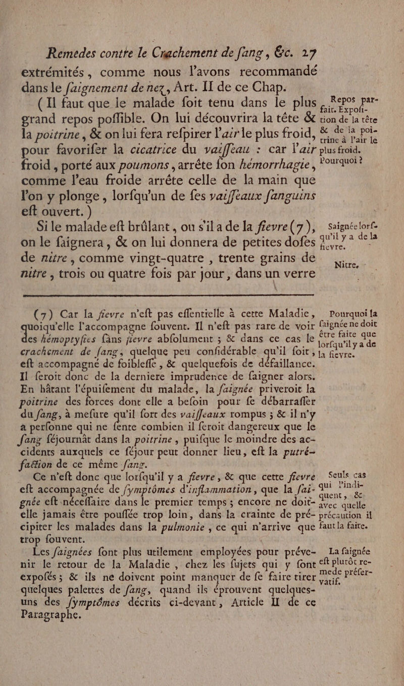 extrémités, comme nous l’avons recommandé dans le fzignement de nez, Art. II de ce Chap. ( Il faut que ie malade foit tenu dans le plus Pc io grand repos pofible. On lui découvrira la tête & tion de la tête la poitrine , & on lui fera refpirer l'air le plus froid, M pour favorifer la cicatrice du vaifféau : car l'air plus froid. froid , porté aux poumons , arrête fon hémorrhagie , quoi ? comme l’eau froide arrête celle de la main que lon y plonge, lorfqu'un de fes vaiffeaux fanguins eft ouvert. ) | Si le malade eft brûlant , ou s'il a de la f£evre( 7), saïgnéelorf- on le faignera, & on lui donnera de petites dofes 1,7 se de nitre, comme vingt-quatre , trente grains de : F 1 Nitre, nitre n trois ou quatre fois par Jour : dans un verre : (7) Car la fevre n'eft pas effentielle à cette Maladie, Pourquoi fa LE aq l'accompagne fouvent. IL n’eft pas rare de voir PA MN ER doit es hémoptyfies fâns jievre abfolument ; & dans ce cas le Fe crachement de fang, quelque peu confidérable qu'il foit,1, UT eft accompagné de foibleffe , & quelquefois de défaillance. Il feroit donc de la derniere imprudence de faigner alors. En hâtant l'épuilement du malade, la faignée priveroit la poitrine des forces dont elle a befoin pour fe débarrafler du fang, à mefure qu'il fort des vaiffeaux rompus ; & il n'y a perfonne qui ne Pare combien il feroit dangereux que le fang féjournât dans la poitrine , puifque le moindre des ac- cidents auxquels ce féjour peut donner lieu, eft la purré- faëion de ce même fans. Ce n’eft donc que lorfqu’il y a fevre, & que cette ffevre Seuls cas eft accompagnée de /ymptômes d'inflammation, que la fai- À F0 gnée eft néceffaire dans le premier temps ; encore ne doit- AT quelle cile jamais être pouflée trop loin, dans la crainte de pré- précaution il cipiter les malades dans la pulmonie , ce qui n'arrive que fautla faire. trop fouvent. | Les faignées font plus utilement employées pour préve- La faignée nir le retour de la Maladie, chez les fujets qui y font ‘ft plutôt re- expolés; & ils ne doivent point manquer de fe faire tirer m°de préfer- P : P q vatif, quelques palettes de fang, quand ils éprouvent quelques- uns des /ymptômes décrits ci-devant, Article I de ce Paragraphe.