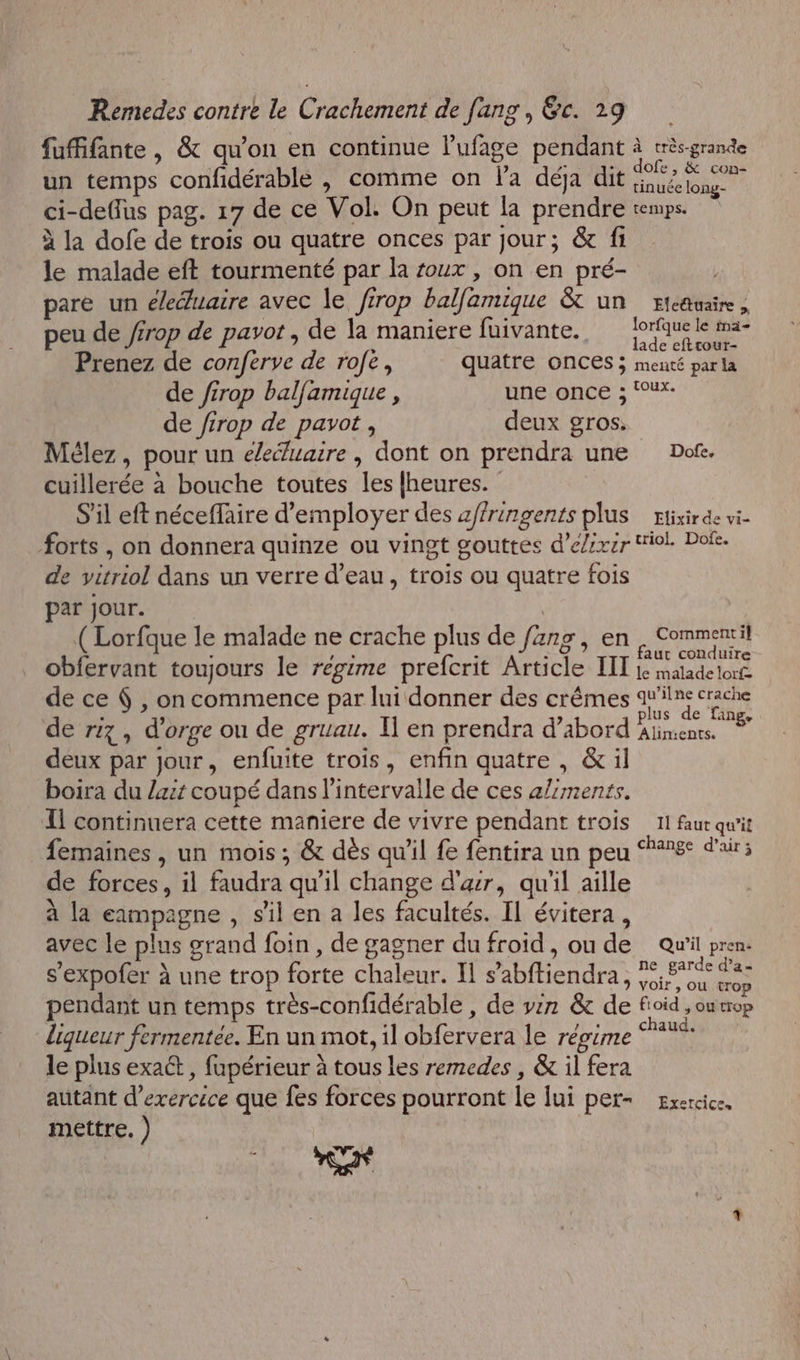 fufifante, &amp; qu'on en continue Pufage pendant à crès-grande un temps confidérable , comme on l'a déja dit PA ci-deflus pag. 17 de ce Vol. On peut la prendre temps. à la dofe de trois ou quatre onces par Jour; &amp; fi le malade eft tourmenté par la roux , on en pré- pare un éleéluaire avec le firop balfamique &amp; un ricauaie, : » lorfque le ima- peu de /frop de pavot, de la maniere fuivante., joquele me Prenez de conferve de rofe, quatre ONCES &gt; menté par la de firop balfamique , HN ONCE à toux. de /irop de pavot , deux gros. Mélez, pour un e/eduaire, dont on prendra une Dofe. cuillerée à bouche toutes les {heures. S'il eft néceffaire d'employer des affringents plus Etixirde vi- Forts , on donnera quinze ou vingt gouttes d’elixir Wiol. Dofe. de vitriol dans un verre d’eau, trois ou quatre fois par Jour. (Lorfque le malade ne crache plus de fäng, en. Commenril obfervant toujours le régime prefcrit Article III A DE Re de ce &amp; , on commence par lui donner des crêmes qu'ilne crache à lus de fans, de riz, d'orge ou de gruau. I] en prendra d’abord biens deux par jour, enfuite trois, enfin quatre , &amp;il boira du /zit coupé dans l'intervalle de ces aliments. Il continuera cette maniere de vivre pendant trois 11 faur qu'it femaines, un mois; &amp; dès qu'il fe fentira un peu 2%: d'air; de forces, il faudra qu’il change d'ar, qu'il aille à la eampagne , s'il en a les facultés. Il évitera, avec le plus grand foin, de gagner du froïd, ou de Qu'il pren s’expofer à une trop forte chaleur. Il s’abftiendra , #e, 576 Fo pendant un temps très-confidérable , de v2n &amp; de fioid , ou trop liqueur fermentée. En un mot, il obfervera le régime le plus exact , fupérieur à tous les remedes , &amp; il fera autant d’exercece que fes forces pourront le lui per- gxercice. mettre. ) |