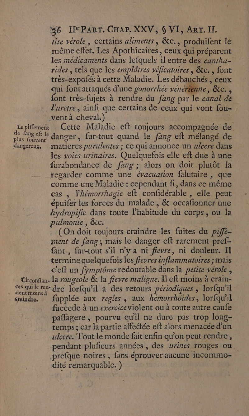 tise vérole, certains aliments, &amp;tc., produifent lé même effet. Les Apothicaires, ceux qui préparent les médicaments dans lefquels il entre des cantha- rides , tels que les emplätres véficatoires, &amp;c. , font très-expolés à cette Maladie. Les débauchés , ceux qui font attaqués d’une gonorrhée venertenne , &amp;c. , font très-fujets à rendre du fang par le canal de l'uretre, ainfi que certains de ceux qui vont fou- : vent à cheval.) | Lepifemen Cette Maladie eft toujours accompagnée de RE danger, fur-tout quand le fang eft mélangé de dangereux, matieres purulentes ; ce qui annonce.un ulcere dans les voies urinaires. Quelquefois elle eft due à une furabondance de /fzng ; alors on doit plutôt la regarder comme une évacuation falutaire , que comme une Maladie : cependant f1, dans ce même cas , l’hémorrhagie eft confdérable , elle peut épuifer les forces du malade , &amp; occafionner une hydropifie dans toute l’habitude du corps, ou la pulmonie , &amp;c. | | (On doit toujours craindre les fuites du piffe- ment de fang;, mais le danger eft rarement pref- fint., für-tout s'il n’y a ni ffeyre, ni douleur. II termine quelquefois les ffeyres inflammatoires ; mais c’eft un fymptôme redoutable dans la petite verole , Circonftan- la rougeole &amp; la fievre maligne. I eft moins à crain- rer dre lorfqu'il à des retours périodiques ; lorfqu'il craindre. fupplée aux regles , aux hemorrhoïdes, lorfqu”1 faccede à-un exercice violent ou à toute autre caufe paflagere, pourvu qu'il ne dure pas trop long- temps ; car la partie affe&amp;tée eff alors menacée d’un ulcere. Tout le monde fait enfin qu’on peut rendre, pendant plufieurs années, des urines rouges ou. prefque noires, fans éprouver aucune incommo- dité remarquable. )