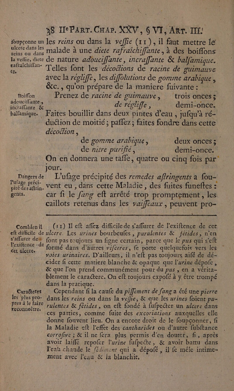 “ 48 TeParr. Crar. KRV, 6 VI, Ar. II: foupçonne un les reins ou dans la veffie (11), il faut mettre le’ ulcere dans les X : A TAN A : Mo done Mae une diete rafraichiffante, à des boiffons la vefie, die de nature adouciffante, incraffante &amp; balfamique. tafraîchiffan- ] ( “rt : . Res “a Telles font les décochions de racine de SUIMAaNVE avec la régliffe, les diffolutions de gomme arabique , c., qu'on prépare de la maniere fuivante : Boon Prenez de racine de guimauve, ‘trois onces 3 adouciflante. 17 sn à incraffante Se de réglifle : demi-once. e (os e L] e # e PF balfamique. Faites bouillir dans deux pirites d’eau , jufqu’à ré- | duétion de moitié ; paflez ; faites fondre dans cette décoélion , | de gomme arabique, deux oncess de nitre purifre, demi-once. On en donnera une tafle, quatre ou cinq fois par: jour. : Dangers de L'ufage précipité des remedes affringents a fou- ide vent eu, dans cette Maladie, des fuites funeftes : pité des aftrin- ? me ? gents, car fi le farg eft arrêté trop promptement, les caillots retenus dans les vaffeaux , peuvent pro- s Combienit (r1) Il eft affez difficile de s'aflurer de l’exiftence de cet eft difficile de wlcere. Les urines bourbeules , purulentes &amp; fétides, n'en | Ed font pas toujours un figne certain, parce que le pus qui s'eft : de AU formé dans d'autres vifceres, fe porte quelquefois vers les 7 voies urinaires. D'ailleurs, il n’eft pas toujours aifé de dé- cider fi cette matiere blanche &amp; opaque que l'urine dépole, &amp; que l'on prend communément pour du pus , en a vérita- blement le caractere. On eft toujours expolé à y être trompé dans la pratique. | Caraëtetes Cependant fi la caufe du piffément de [ang a été une pierre Les pluspro- dans les reins ou dans la veffie, &amp; que les urines foient pu- dé pd rulentes &amp; fétides, on eft fondé à Éne ulcere dans | e ces parties, comme fuite des excoriations auxquelles elle donne fouvent lieu. On a encore droit de le foupçonner, fi la Maladie eft l'effet des cantharides ou d'autre fubftance corrofive ; &amp; il ne fera plus permis d'en douter, fi, après avoir laiflé repofer l'urine fufpecte, &amp; avoir battu dans l'eau chaude le fédiment qui a dépofé , il fe mêle intime- ment avec l’eau &amp; a blanchir,