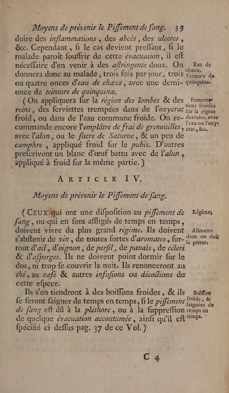 duire des inflammations , des abcès , des ulceres , &amp;c. Cependant , fi le cas devient preffant, fi le malade. paroît fouffrir de cette évacuation, il eft néceffaire d'en venir à des affringents doux. On Eau de donnera donc au malade, trois fois par jour, trois sx de ou quatre onces d’eau de char 1x, avec une demi- quinquina: once de seinture de guinquina. ( On appliquera fur la région des lombes &amp; des . Fomentss reins, des ferviettes trempées dans de l’oxryerat jh rènes fur la région froid, ou dans de l’eau commune froide. On re- des RER l’eau ou l'oxy: hide encore l’emplâtre de frat de grenouilles , rx, &amp;c avec l’alun, ou le füucre de Saturne, &amp; un peu de camphre , appliqué froid fur le CUS. D'autres prefcrivent un blanc d'œuf battu avec de l'a/un, ; appliqué à froid fur la même partie. ) ARTICLE IV. Moyens de prévenir le Piffement.de fang. ( CEUXqui ont une difpofition au piffement de Régimes fang , ou qui en font afiligés de temps en temps, doivent vivre du plus grand regime. Ils doivent Alimenc s’abftenir de ven , de toutes fortes d’aromates , fur- ré ex cou tout d'ail, d Oénon ; de perfil, de panais , de LA &amp; d'afperges. Ils ne doivent point dormir fur le dos, ni trop fe couvrir la nuit. [ls renonceront au thé, au cafe &amp; autres snfufions où décoélions de cette efpece. Ils s’en tiendront à des boiflons froides, &amp; ils Boifor fe feront faigner de temps en temps, file piffement bd “e de fang eft dû à la pléthore , ou à la fuppreffion ot en de quelque évacuation accoutumée , ainfi qu'il eff Pr pe ci- deflus pag 37 de ce Vol.) C 4