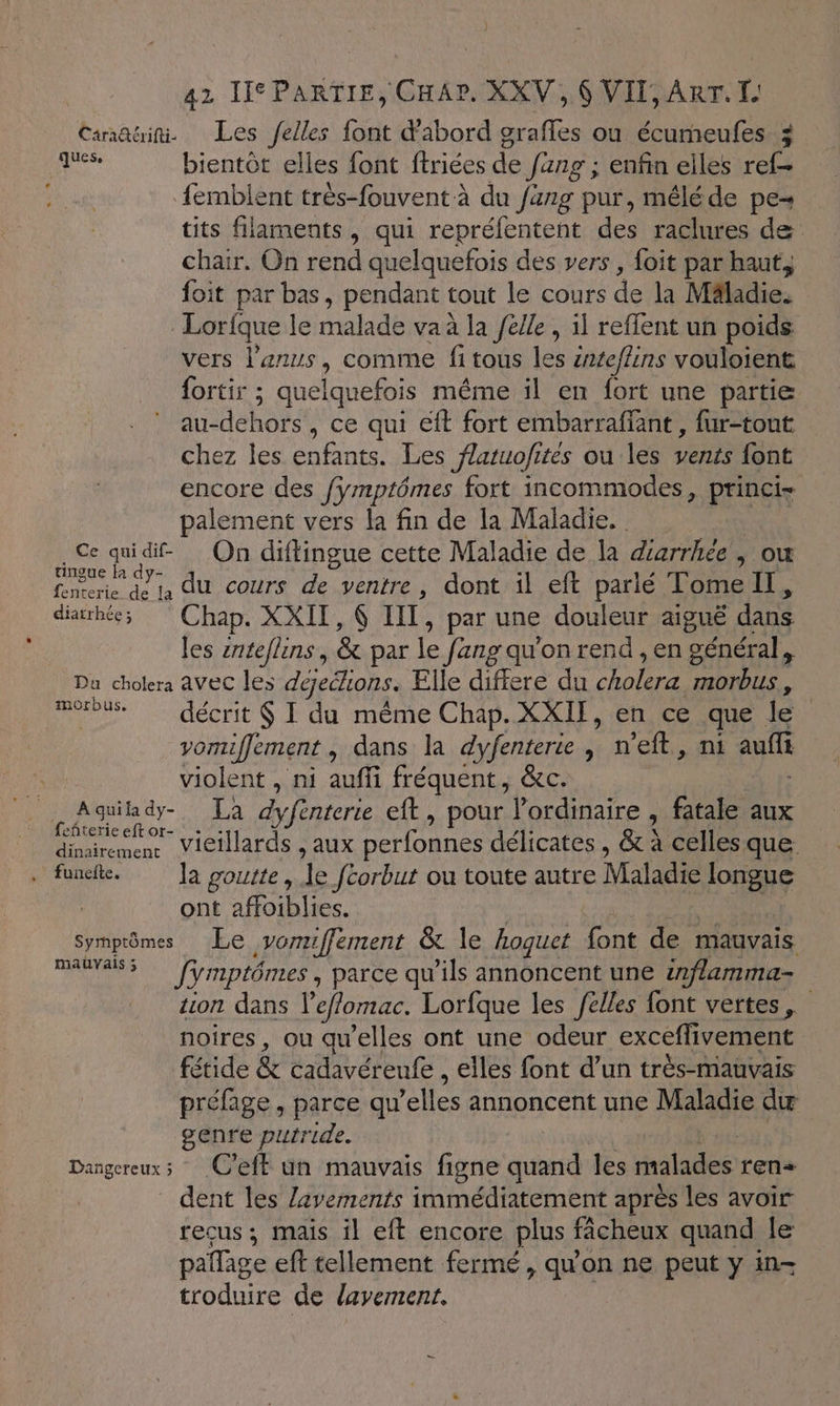 Canari. Les /elles font d'abord grafles ou écumeufes z ‘eg bientôt elles font ftrices de Jang ; enfin elles ref— femblent très-fouvent à du fang pur, méléde pe- tits filaments, qui repréfentent des raclures de chair. On rend quelquefois des vers, foit par haut, foit par bas, pendant tout le cours de la Mâladie. Lorfque le malade va à la /élle, il reffent un poids vers l'anus, comme fi tous les znteffins vouloient fortir ; quelquefois même il en fort une partie au-dehors, ce qui éft fort embarraffant , fur-tout chez les enfants. Les flaruofites ou les vents {ont encore des fÿmptômes fort incommodes, princi- palement vers la fin de la Maladie. sec di. On diftingue cette Maladie de la diarrhée, ou fenrerie dé ta dU cours de ventre, dont il eft parlé Tome, diarhée; Chap. XXII, UT, par une douleur aiguë dans les enteflins, &amp; par le fang qu'on rend , en général, Du cholera AVEC les déjeélions. Elle differe du Cri Us. Fou décrit $ I du même Chap. XXII, en ce que le vomiffement, dans la dyfenterie, n'eft, ni auf violent , ni auffi fréquent, &amp;c. PRE a La defenterte eft, pour l'ordinaire , fatale aux emeuc VICNIAFASS AUX perfonnes délicates , &amp;à à celles que . funk. ]a goutte, de fcorbut ou toute autre Maladie longue ont affoiblies. Symptômes Le vomiffement &amp; le hoqguet font de mauvais FTANE firmptômes, parce qu’ils annoncent une inflamma- tion dans l'eflomac. Lorfque les elles font vertes, noires, ou qu'elles ont une odeur exceffivement fétide &amp; cadavéreufe , elles font d’un très-mauvais préfage, parce qu 'elles annoncent une Maladie du genre putride. Dangereux 3 C'eft un mauvais figne db les Puce rens dent les lavements immédiatement après les avoir recus ; mais il eft encore plus fâcheux quand le paflage eft tellement fermé, qu'on ne peut y in- troduire de lavement.