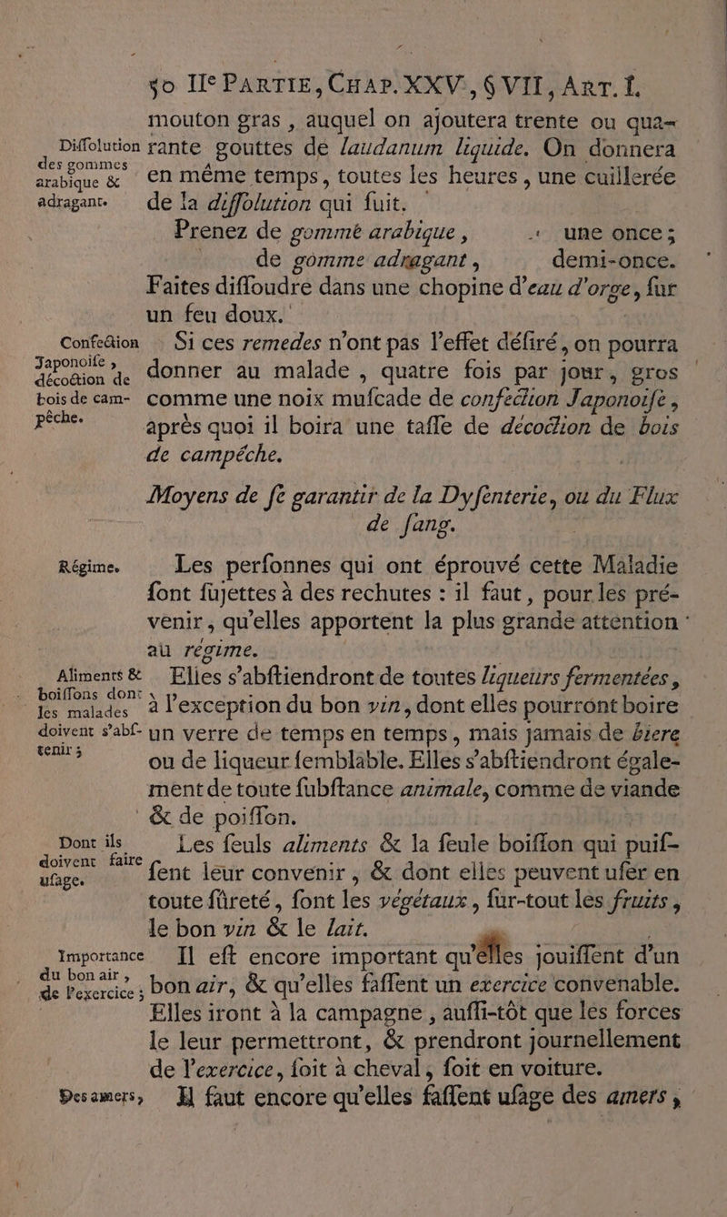 r so HePARTIE, CHAP.XXV:, 6 VII, ART. Î. mouton gras , auquel on ajoutera trente ou qua= jp rante gouttes dé laudanum liquide. On donnera arabique &amp; En même temps, toutes les heures , une cuillerée adragant. de la diffolution qui fuit, Prenez de gomme arabique F + une once; de gomme adnagant , demi-once. Faites difloudre dans une chopine d’eau d'orge, fur un feu doux. Confeion Si ces remedes n'ont pas l'effet défiré, on pourra SC donner au malade , quatre fois par jours gros bois de am comme une noix mufcade de confection Japonoife , RETES après quoi il boira une tafle de décoëlion de bois de campéche. de fanpg. Régime Les perfonnes qui ont éprouvé cette Maladie font fujettes à des rechutes : il faut, pour les pré- au régime. ne Elies s’abftiendront de toutes Lgueurs Pa de 2 i On: . , d F , Rs malades à l'exception du bon vin, dont elles pourront boire doivent s’abf- yn verre de temps en temps , Mais jamais de £iere ne ou de liqueur fembläble. Elles s’abftiendront égale- ment de toute fubftance animale, comme de viande : &amp; de poiffon. Dont ils Les feuls aliments &amp; la feule boiffon qui puif- doivent faire dpt fent leur convenir , &amp; dont elles peuvent ufer en toute füreté, font Les vévétaux , fur-tout les fruzts, le bon win &amp; le Loir \ | Importance [| eft encore important qu'êlles jouiffent d’un h pate; ON air, &amp; qu elles faffent un exercice convenable. Elles iront à la campagne , aufli-tôt que les forces le leur permettront, &amp; prendront journellement de exercice, foit à cheval, foit en voiture.