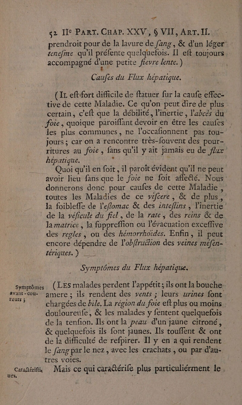 _f 2 Ile PART. CHAP. XXV, 6 VII, ART. IL. prendroit pour de la lavure de /ang, &amp; d'un léger tenefme qu'il préfente quelquefois. Il eft toujours … accompagné d'une petite fievre lente. ) ne Caufes du Flux hépatique. (IL eftfort difficile de ftatuer fur la caufe efec- tive de cette Maladie. Ce qu'on peut dire de plus certain, c’eft que la débilité, l’inertie, l’abcés du foie, quoique paroïffant devoir en être les caufes les plus communes, ne loccafionnent pas tou- jours ; car on a rencontre très-fouvent des pour- ritures au foie, fans qu’il y ait jamais eu de fZ1x hépatique. pue Quoi qu’il en foit , il paroït évident qu’il ne peut avoir lieu fans que le foie ne foit affefé. Nous donnerons donc pour caufes de cette Maladie, toutes les Maladies de ce vwifcere, &amp; de plus, la foibleffe de l’effomac &amp; des inteflins ; l'inertie de la véficule du fiel, de la rate ; des reins &amp; de la matrice , la fuppreflion ou l'évacuation exceffive des regles, ou des hémorrhoïdes. Enfin, il peut encore dépendre de l’obffruclion des veines méfen- tériques. ) Symptômes du Flux hépatique. Syinptômes (LES malades perdent l'appétit ; ils ont Ja bouche. à amere ; ils rendent des vents ; leurs zrines {ont 4e chargées de bile. La région du foie eft plus ou moins . douloureufe, &amp; les malades y fentent quelquefois de ja tenfion. Ils ont la peau d’un jaune citroné, &amp; quelquefois ils font jaunes. Ils touflent &amp; ont de la difficulté de refpirer. Il y en a qui rendent le fang par le nez, avec les crachats , ou par d'au- tres VOIES. : | Carañérih Mais ce qui caraëtérife plus particuliérment le. Us