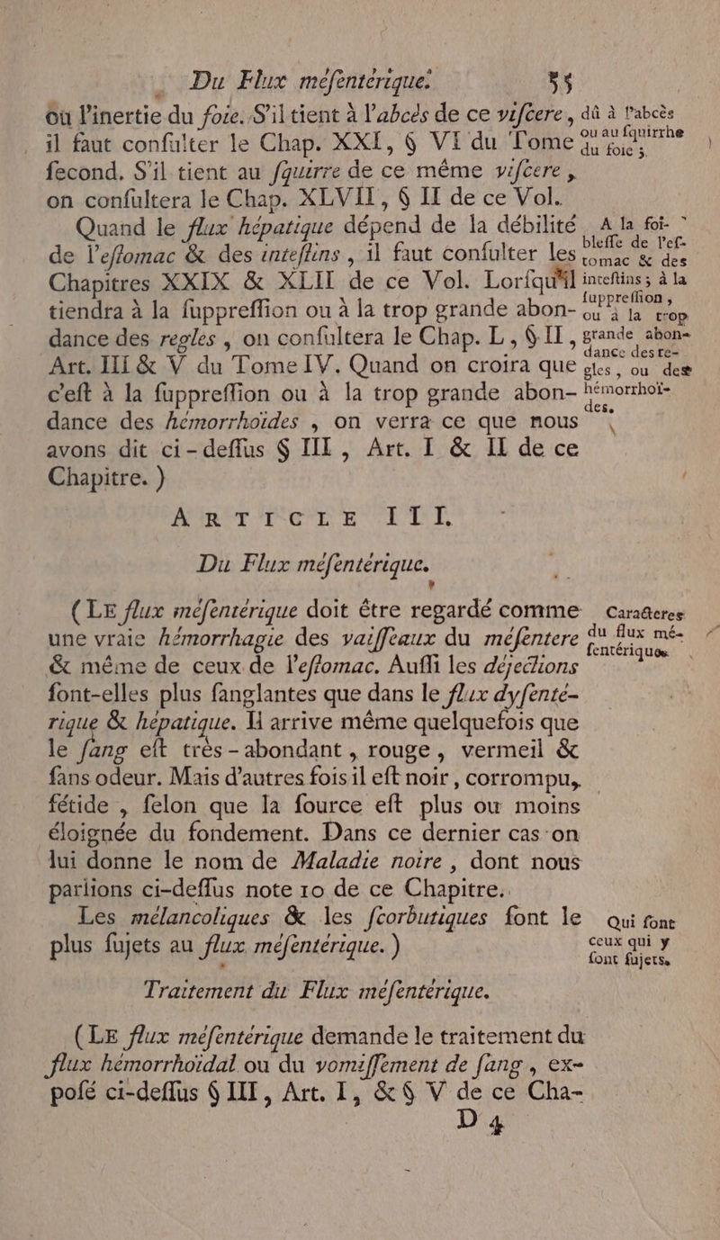 Où l’inertie du foie. S'il tient à l’abcés de ce vzftere, dû à f'abcès il faut confulter le Chap. XXI, 6 VI du Tome fecond. S'il tient au fquirre de ce même viféere, on confultera le Chap. XLVIT, 6 IT de ce Vol. Quand le flux hépatique dépend de la débilité BR | de l’effomac &amp; des inteflins , il faut confulter les ac &amp; des Chapitres XXIX &amp; XLIT de ce Vol. Lorfqu'il ed : uppreflon , tiendra à la fuppreffion ou À la trop grande abon- a rop dance des regles | on confultera le Chap. L, SIT, ane ue . dance des tre- Art. HE &amp; V du Tome IV. Quand on croira que ets, où des c’eft à la fuppreflion ou à la trop grande abon- hémorhoï- dance des Acmorrhoïdes , on verra ce que nous avons dit ci-deflus $ IIL, Art. I &amp; IL de ce Chapitre. ) NUNET CT ETAT E \ Du Flux mefentérique. # (LE flux mefenrérique doit être regardé comme caraüeres une vraie Lemorrhagie des vaiffleaux du méfentere re a &amp; méme de ceux de l'effomac. Aufli les dejecions ; font-elles plus fanglantes que dans le fl4x dyfente- rique &amp; hepatique. M arrive même quelquefois que le fang eft très-abondant , rouge, vermeil &amp; fans odeur. Mais d’autres fois il eft noir , corrompu, fétide , felon que la fource eft plus où moins éloignée du fondement. Dans ce dernier cas ‘on lui donne le nom de Maladie noire , dont nous parlions ci-deffus note 10 de ce Chapitre. Les mélancoliques &amp; les fcorburiques font le Qui font ’ 4 ; ceux qui ÿ plus fujets au flux méfentérique. ) a Traitement dis Flux mefenterique. (LE flux mefenteérique demande le traitement du flux hémorrhoïdai où du vomiflement de fang , ex- polé ci-deflus 6 IT, Art. I, &amp; 6 V de ce Cha- | D 4 # #